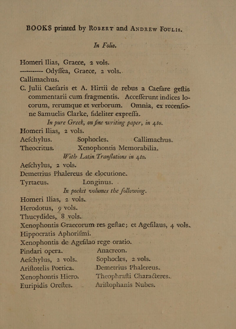 BOOKS printed by Ropert and AnpREw Fovuis, In Foke. Homeri Ilias, Graece, 2 vols. ----------- Odyflea, Graece, 2 -vols.. Callimachus. C. Julii Caefaris et A. Hirtii de rebus a Caefare geftis commentarii cum fragmentis. Acceflerunt indices lo- corum, rerumque et verborum. Omnia, ex recenfio- ne Samuelis Clarke, fideliter exprefla. | In pure Greek, on fine writing paper, in Ato. Homeri Ilias, 2 vols. Aefchylus. Sophocles. -Callimachus. Theocritus. Xenophontis Memorabilia, With Latin Brat sana im 4.10. Aefchylus, 2 vols. Demetrius Phalereus de elocutione.. Tyrtaeus. Longinus. In pocket volumes the following. Homeri Ilias, 2 vols. Herodotus, 9 vols. Thucydides, 8 vols.. Xenophontis Graecorum res geltae;. et Agefilaus, 4 vols.. Hippocratis Aphorifmi. ei : Xenophontis de Agefilao rege oratio. Pindari opera. _ Anacreon. Aefchylus, 2 vols.. Sophocles, 2.vols. Ariftotelis Poetica. Demetrius Phalereus. Xenophontis Hiero. Theophrafli Characteres.. Furipidis Oreftes. . Ariflophanis Nubes.