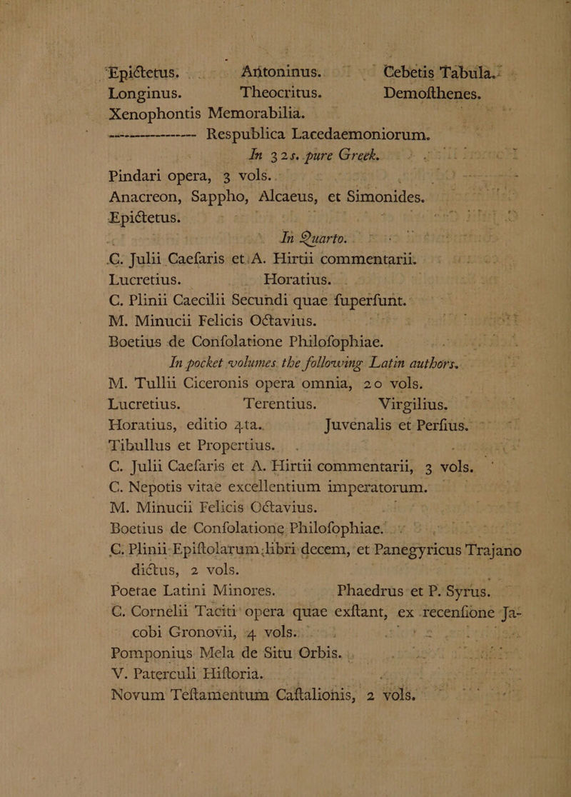 “Epidetus...-—- Aitoninus.. ~~“ Cebetis Tabula.’ - Longinus. Theocritus. — Demofthenes. Xenophontis Memorabilia. Nd lier wan enenenennnnne= Respublica EEE RES IOT In eal dis Grethe cia Proce Binds opera, 3 vols.. | Sd sens Anacreon, Sappho, Alcaeus, et : Simonides.. | apache) a | cen BETAS | In Quarto: | bette G. Juli Caefaris et:A. Hirtii commentarii «© |: Lucretius. _ Horatius. ! C. Plinii Caecilii Secundi quae oe Serko nia M. Minucii Felicis Octavius. | . Baer) che Boetius de Confolatione Philofophiae. eee In pocket volumes. the following Latin authors. M. Tullii Ciceronis opera omnia, 20 vols. Lucretius. Terentius. © Virgilius. Horatius, editio 4ta.. Juvenalis et Perfius. ~ ~~ Tibullus et Propertius. ; ; ret C. Juli Caefaris et A. Hirtii commentarii, 3 vols. C. Nepotis vitae excellentium imperatorum. M. Minucii Felicis Octavius. . Boetius de Confolatione. Philofophiae. GC. Plinii-Epiftolarum Jibri-decem, ‘et Panegyricus Trajano dictus, 2 vols. Poetae Latini Minores. Phaedrus et P. Syrus. C. Cornelii Taciti’ opera quae exftant, ex Tecentione iba cobi Gronovii, 4 vols.’ i. Pomponius Mela de Situ Orbis. . V. Paterculi Hiftoria. | Novum Teftamentum eahaihis 2 ie