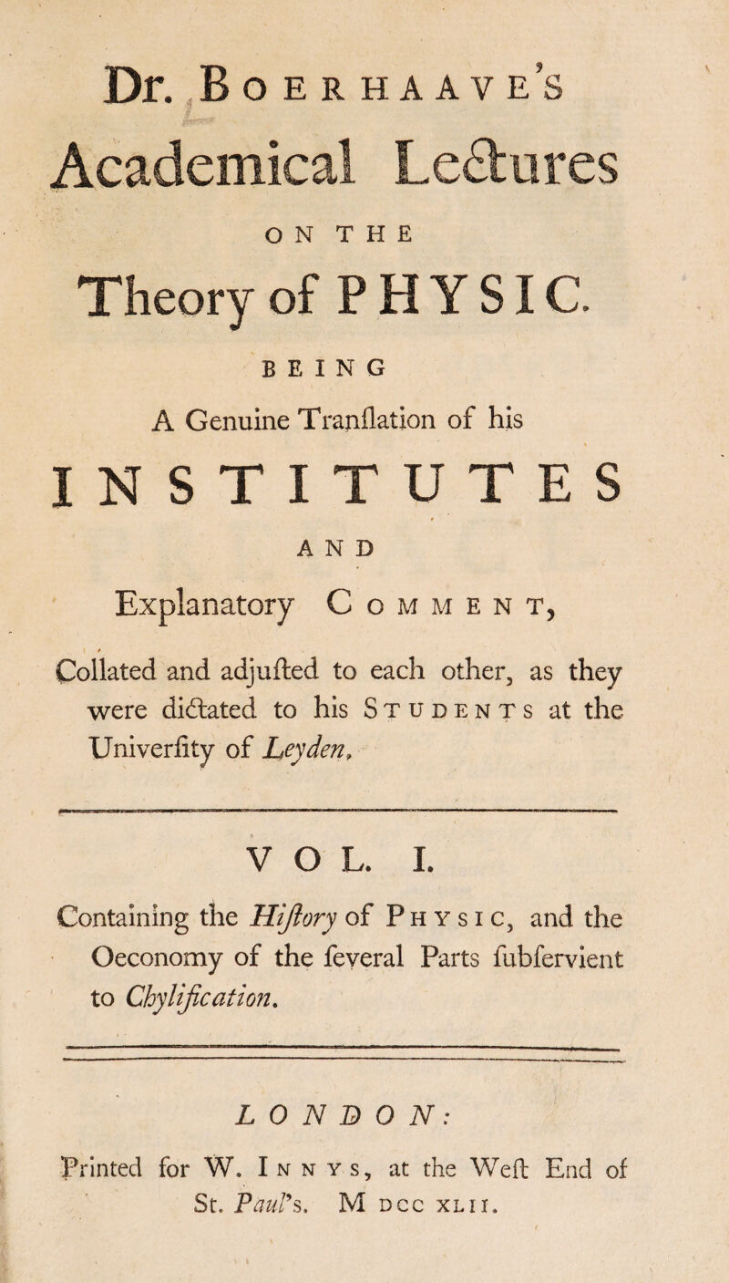 Dr. Boerhaave’s Academical Lectures O N T H E Theory of PHYSIC. BEING A Genuine Trajiflation of his INSTITUTES r AND Explanatory Comment, I * Collated and adjufted to each other, as they were dictated to his Students at the Univerfity of Leyden, VOL. I. Containing the Hijlory of Physic, and the Oeconomy of the feveral Parts fubfervient to Chylification. LONDON: Printed for W. Inn ys, at the Weft End of St. Paul9s. M dcc xlii.