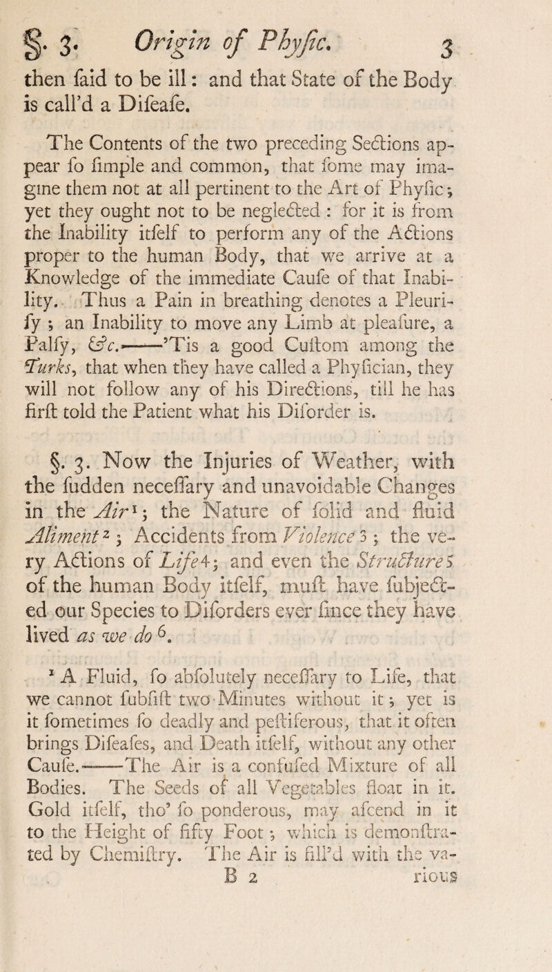 then faid to be ill: and that State of the Body is call'd a Difeafe. The Contents of the two preceding Sections ap¬ pear fo fimple and common, that fome may ima¬ gine them not at all pertinent to the Art of Phyfic *, yet they ought not to be negledted : for it is from the Inability itfelf to perform any of the Addons proper to the human Body, that we arrive at a Knowledge of the immediate Caufe of that Inabi¬ lity. Thus a Pain in breathing denotes a Pleuri- fy ; an Inability to move any Limb at pleafure, a Palfy, —*—’Tis a good Cuitom among the jTurks, that, when they have called a Phyfician, they will not follow any of his Direddons, till he has firft told the Patient what his Diforder is. §. 3. Now the Injuries of Weather, with the fudden neceflary and unavoidable Changes in the Air1-, the Nature of folid and fluid Aliment2 3 Accidents from Violence 3; the ve¬ ry Addons of Life43 and even the Structures of the human Body itfelf, mud have fubjed- ed our Species to Diforders ever fince they have lived as we do ' ■ js : > • ? 1 A Fluid, fo abfolutely neceflary to Life, that we cannot fubfift two-Minutes without it; yet is it fometimes fo deadly and peftiferous, that it often brings Difeafes, and Death itfelf, without any other Caule.—-The Air is a confided Mixture of all Bodies. The Seeds of all Vegetables float in it. Gold itfelf, tho5 fo ponderous, may afcend in it to the Height of fifty Foot; which is demonftra- ted by Chemiftry. The Air is fill’d with the va¬ il 2 rious