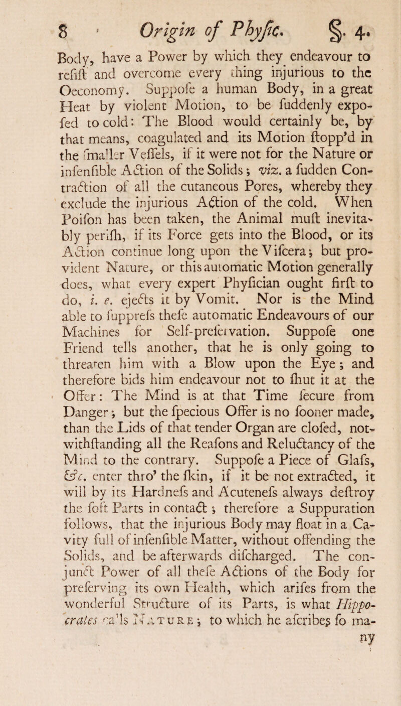 Body, have a Power by which they endeavour to refill and overcome every thing injurious to the Oeconomy. Suppofe a human Body, in a great Pleat by violent Motion, to be fuddenly expo- fed to cold: The Blood would certainly be, by that means, coagulated and its Motion flopp’d in the fmaller Veffels, if it were not for the Nature or infenfible A61 ion of the Solids; viz. a fudden Con¬ traction of all the cutaneous Pores, whereby they exclude the injurious Action of the cold. When Poilon has been taken, the Animal mull inevita* bly perifh, if its Force gets into the Blood, or its A6lion continue long upon theVifcera*, but pro¬ vident Nature, or this automatic Motion generally does, what every expert Phyfician ought firft to do, i. e. ejects it by Vomit. Nor is the Mind able to fupprefs thefe automatic Endeavours of our Machines for Self-prefer vation. Suppofe one Friend tells another, that he is only going to threaten him with a Blow upon the Eye ; and therefore bids him endeavour not to fhut it at the Offer: The Mind is at that Time fecure from Danger j but the fpecious Offer is no fooner made, than the Lids of that tender Organ are clofed, not- withllanding all the Reafons and Reludlancy of the Mind to the contrary. Suppofe a Piece of Glafs, &c. enter thro’ the fkin, if it be not extracted, it will by its Flardnefs and Acutenefs always deflroy the foft Parts in contadl, therefore a Suppuration follows, that the injurious Body may float in a Ca¬ vity full of infenfible Matter, without offending the Solids, and be afterwards difeharged. The con¬ junct Power of all thefe Adlions of the Body for preferring its own Plealth, which arifes from the wonderful Structure of its Parts, is what Hippo¬ crates caffs Nature •, to which he afcribe.3 fo ma¬ ny