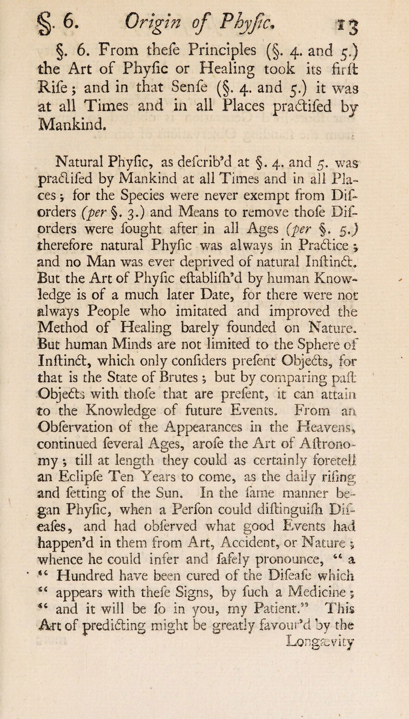 §. 6. From tbefe Principles (§. 4. and 5.) the Art of Phylic or Healing took its fir ft Rife; and in that Senfe (§. 4. and 5.) it was at all Times and in all Places pradtifed by Mankind. Natural Phyfic, as defcrib’d at §. 4. and 5. was pradifed by Mankind at all Times and in all Pla¬ ces ; for the Species were never exempt from Difo orders (per §.3.) and Means to remove thofe Dif- orders were fought after in all Ages (per §. $,) therefore natural Phyfic was always in Pradice 5, and no Man was ever deprived of natural Inltind, But the Art of Phyfic eftablifh’d by human Know¬ ledge is of a much later Date, for there were not always People who imitated and improved the Method of Healing barely founded on Nature. But human Minds are not limited to the Sphere of Inftind, which only confiders prefent Objeds, for that is the State of Brutes; but by comparing paft Objeds with thofe that are prefent, it can attain to the Knowledge of future Events. From an. Obfervation of the Appearances in the Heavens* continued feveral Ages, arofe the Art of Aftrono- my; till at length they could as certainly foretell an Eclipfe Ten Years to come, as the daily riling and fetting of the Sun. In the fame manner be¬ gan Phylic, when a Perfon could diftinguifh Dim cafes, and had obferved what good Events had happen’d in them from Art, Accident, or Nature ; whence he could infer and fafely pronounce, a * 156 Hundred have been cured of the Difeafe which appears with thefe Signs, by fuch a Medicine 5 and it will be fo in you, my Patient/'9 This Art of prediding might be greatly favour’d by the Longevity