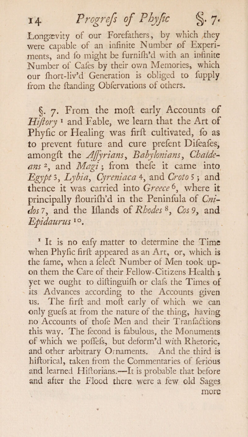 Longevity of our Forefathers, by which they were capable of an infinite Number of Experi¬ ments, and fo might be furnifli’d with an infinite Number of Cafes by their own Memories, which our fhort-liv’d Generation is obliged to fupply from the {landing Obfervations of others. §. 7. From the moft early Accounts of Hiftory 1 and Fable, we learn that the Art of Phyfic or Healing was firfl cultivated, lb as to prevent future and cure prefent Difeafes, amongft the Ajfyrians, Babylonians, Chalde¬ ans 2, and Magi; from thefe it came into Egypt 3, Lybia, Cyreniaca \y and Croton; and thence it was carried into Greece6, where it principally flourifh’d in the Peninfula of Cni- dos 7, and the Iflands of Rhodes 8, Cos 9, and Epidaurus io. 1 It is no eafy matter to determine the Time when Phyfic firfl appeared as an Art, or, which is the fame, when a feledt Number of Men took up¬ on them the Care of their Fellow-Citizens Health ; yet we ought to diflinguifh or clafs the Times of its Advances according to the Accounts given 11s. The firfl and moft early of which we can only guefs at from the nature of the thing, having no Accounts of thofe Men and their Tranfadtions this way. The fecond is fabulous, the Monuments of which we poffels, but deform’d with Rhetoric, and other arbitrary Ornaments. And the third is hiltorical, taken from the Commentaries of ferious and learned Hifiorians.—It is probable that before and after the Flood there were a few old Sages more