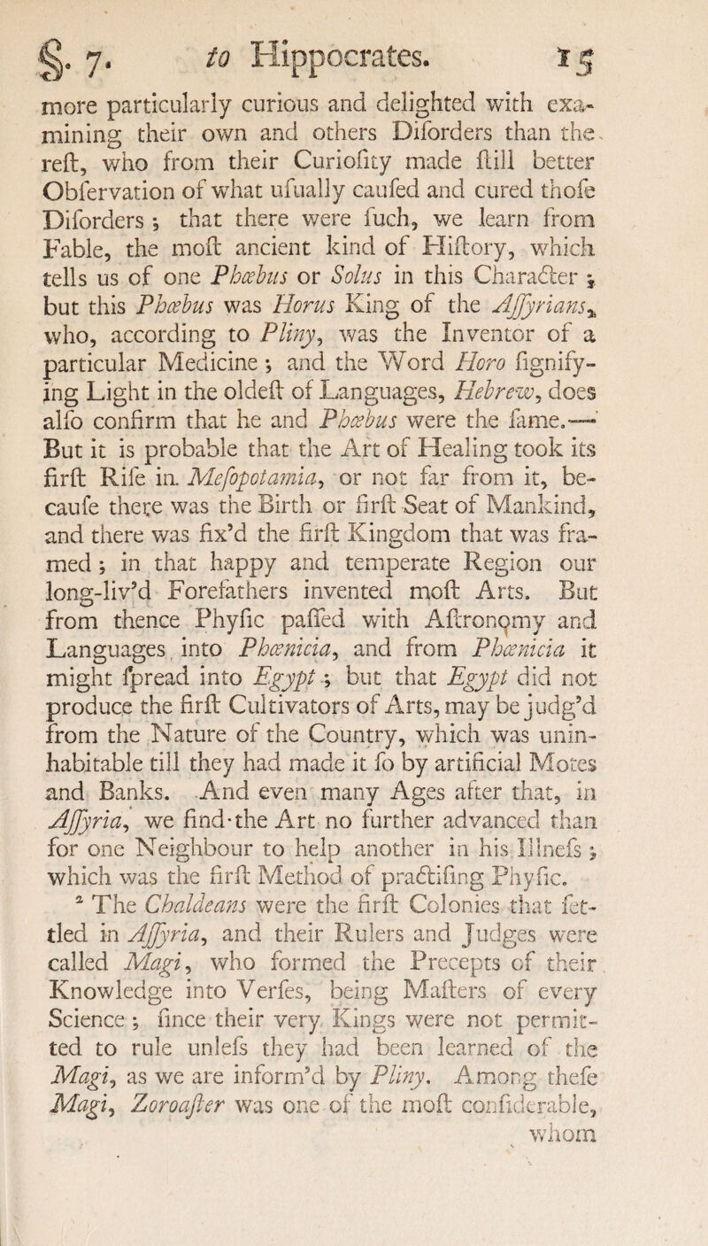 more particularly curious and delighted with exa¬ mining their own and others Diforders than the. reft, who from their Curiofity made ft ill better Observation of wrhat ufually caufed and cured thole Diforders , that there were fuch, we learn from Fable, the moft ancient kind of Hiftory, which tells us of one Phoebus or Solus in this Character \ but this Phoebus was Horns King of the AJJyrians% who, according to Pliny, was the Inventor of a particular Medicine •, and the Word Horo figndy¬ ing Light in the oideft of Languages, Hebrew, does alfo confirm that he and Phoebus were the fame.— But it is probable that the Art of Healing took its firft Rife ia Mefopotamia, or not far from it, be- caufe there was the Birth or firft Seat of Mankind, and there was fix’d the firft Kingdom that was fra¬ med ; in that happy and temperate Region our long-liv’d Forefathers invented moft Arts. But from thence Phyfic palled with Aftronomy and Languages, into Phoenicia, and from Phoenicia it might fpread into Egypt; but that Egypt did not produce the firft Cultivators of Arts, may be judg’d from the Nature of the Country, which was unin¬ habitable till they had made it fo by artiheiai Motes and Banks. And even many Ages after that, in AJJyria, we find-the Art no further advanced than for one Neighbour to help another in his Illnefs j which was the firft Method of pradlifmg Phyfic. a The Chaldeans were the firft Colonies that fet¬ tled in AJJyria, and their Rulers and Judges were called Magi, who formed the Precepts of their Knowledge into Verfes, being Mailers of every Science *, fince their very Kings were not permit¬ ted to rule unlefs they had been learned of the Magij as we are inform’d by Pliny, Among thefe Magi, Zoroafter was one of the moft confiderable, whom !' . \