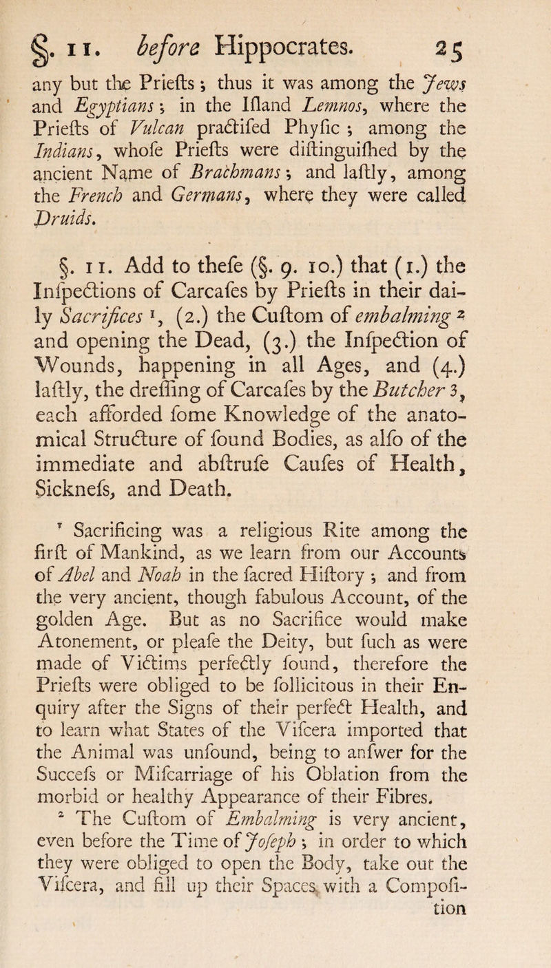 any but die Priefts; thus it was among the Jews and Egyptians *, in the Ifland Lemnos, where the Priefts of Vulcan pra&amp;ifed Phyfic ; among the Indians, whofe Priefts were diftinguifhed by the ancient Name of Brachmans *, and laftly, among the French and Germans, where they were called Druids. §. 11. Add to thefe (§. 9. 10.) that (1.) the Infpedtions of Carcafes by Priefts in their dai¬ ly Sacrifices *, (2.) the Cuftom of embalming z and opening the Dead, (3.) the Infpedtion of Wounds, happening in all Ages, and (4.) laftly, the dreffing of Carcafes by the Butcher 3, each afforded fome Knowledge of the anato¬ mical Structure of found Bodies, as alfo of the immediate and abftrufe Caufes of Health, Sicknefs, and Death. T Sacrificing was a religious Rite among the fir ft of Mankind, as we learn from our Accounts of Abel and Noah in the facred Hiftory * and from the very ancient, though fabulous Account, of the golden Age. But as no Sacrifice would make Atonement, or pleafe the Deity, but fuch as were made of Victims perfectly found, therefore the Priefts were obliged to be follicitous in their En¬ quiry after the Signs of their perfect Health, and to learn what States of the Vifcera imported that the Animal was unfound, being to anfwer for the Succefs or Mifcarriage of his Oblation from the morbid or healthy Appearance of their Fibres. 2 The Cuftom of E?nbalming is very ancient, even before the Time ofjofeph ; in order to which they were obliged to open the Body, take our the Vifcera, and fill up their Spaces, with a Compofi- tion