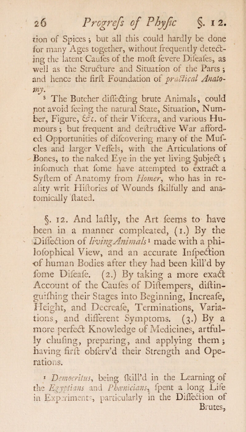 tion of Spices *, but all this could hardly be done for many Ages together, without frequently detect¬ ing the latent Caufes of the moft fevere Difeafes, as well as the Structure and Situation of the Parts ; and hence the firft Foundation of practical Anato¬ my. s The Butcher differing brute Animals, could not avoid feeing the natural State, Situation, Num¬ ber, Figure, &c. of their Vifcera, and various Hu¬ mours ; but frequent and deftru&ive War afford¬ ed Opportunities of difcovering many of the Muf- cles and larger Veffels, with the Articulations of Bones, to the naked Eye in the yet living Subjed ; infomuch that fome have attempted to extrad a Syftein of Anatomy from Homer, who has in re¬ ality writ Eliftories of Wounds fkilfully and ana¬ tomically dated. §. 12. And laffly, the Art Teems to have been in a manner compleated, (i.) By the Di fled ion of UvingAnimah1 made with a phi¬ losophical View, and an accurate Infpedion of human Bodies after they had been kill’d by fome Difeafe. (2.) By taking a more exafb Account of the Caufes of Diftempers, diftin- guifhing their Stages into Beginning, Increafe, Height, and Decreafe, Terminations, Varia¬ tions, and different Symptoms. (3.) By a more perfect Knowledge of Medicines, artful¬ ly chafing, preparing, and applying them; having firft obferv’d their Strength and Ope¬ rations. 1 Democritus, being {kill’d in the Learning of the Egyptians and Phoenicians, fpent a long Eire in Experiments, particularly in the Diffedion of Brutes,