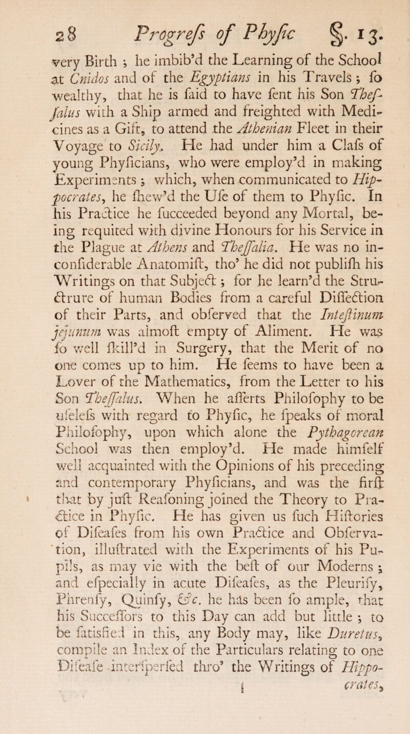 n 4*J 8 Progrefs of Phyfic 13. very Birth } he imbib’d the Learning of the School at Cnidos and of the Egyptians in his Travels ; fo wealthy, that he is faid to have fent his Son Ehef- Jalus with a Ship armed and freighted with Medi¬ cines as a Gift, to attend the Athe?iian Fleet in their Voyage to Sicily, Fie had under him a Clafs of young Phyficians, who were employ’d in making Experiments ; which, when communicated to Hip¬ pocrates, he lnew’d the Ufe of them to Phyfic. In his Practice he fucceeded beyond any Mortal, be¬ ing requited with divine Honours for his Service in the Plague at Athens and EheJJalia. He was no in- confiderable Anatomift, tho’ he did not publifh his Writings on that Subject; for he learn’d the Stru¬ cture of human Bodies from a careful Diffeftion of their Parts, and obferved that the Inteftinum jejunum was almoft empty of Aliment. He was fo well fkill’d in Surgery, that the Merit of no one comes up to him. He feems to have been a Lover of the Mathematics, from the Letter to his Son Phejjdlus. When he aflerts Philofophy to be ufelefs with regard to Phyfic, he fpeaks of moral Philofophy, upon which alone the Pythagorean School was then employ’d. He made himfelf well acquainted with the Opinions of his preceding and contemporary Phyficians, and was the firft that by juft Reafoning joined the Theory to Pra¬ ctice in Phyfic. He has given us fuch Hiftories of Difeafes from his own PraCice and Obferva- tion, illuftrated with the Experiments of his Pu¬ pils, as may vie with the belt of our Moderns j and efpecially in acute Difeafes, as the Pleurify, Phrenfy, Quinfy, &c. he his been fo ample, that his SucceiTors to this Day can add but little ; to be Satisfied in this, any Body may, like Duretus, compile an Index of the Particulars relating to one Difeafe inter; per fed thro’ the Writings of Hippo-