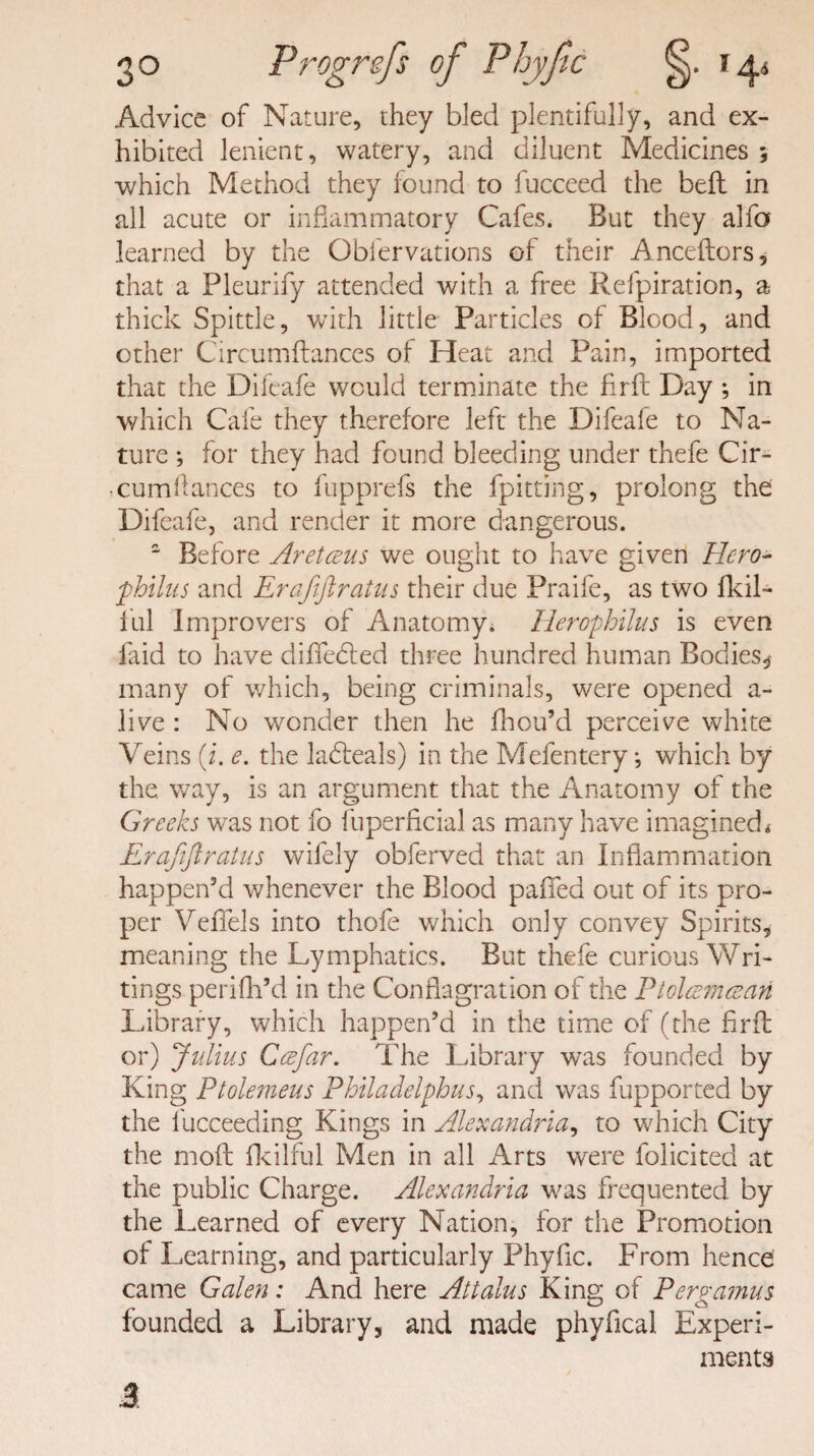 Advice of Nature, they bled plentifully, and ex¬ hibited lenient, watery, and diluent Medicines ; •which Method they found to fucceed the belt in all acute or inflammatory Cafes. But they alfo learned by the Obfervations of their Anceftors, that a Pleurify attended with a free Refpiration, a thick Spittle, with little Particles of Blood, and other Circumitances of Heat and Pain, imported that the Difeafe would terminate the firft: Day ; in which Cafe they therefore left the Difeafe to Na¬ ture *, for they had found bleeding under thefe Cir- • cumfances to fupprefs the fpitting, prolong the Difeafe, and render it more dangerous. 2 Before Aretceus we ought to have given Hero- fhilus and Erafiftratns their due Praife, as two fkil- ful Improvers of Anatomy. Herophilus is even laid to have differed three hundred human Bodies.* many of which, being criminals, were opened a- live : No wonder then he fhou’d perceive white Veins (i. e. the ladteals) in the Mefentery j which by the way, is an argument that the Anatomy of the Greeks wras not fo fuperficial as many have imagined * Erafiftratns wifely obferved that an Inflammation happen’d whenever the Blood palled out of its pro¬ per Veflels into thofe which only convey Spirits, meaning the Lymphatics. But thefe curious Wri¬ tings perifh’d in the Conflagration of the Ptclesmcean Library, which happen’d in the time of (the firft or) Julius Ceefar. The Library was founded by King Ptolemeus Philadelphus, and was fupported by the fucceeding Kings in Alexandria, to which City the moft fkilful Men in all Arts were folicited at the public Charge. Alexandria was frequented by the Learned of every Nation, for the Promotion of Learning, and particularly Phyfic. From hence came Galen: And here Attains King of Per ramus founded a Library, and made phyfical Experi¬ ments 3