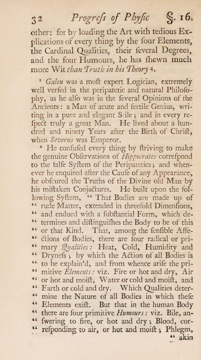 other: for by loading the Art with tedious Ex¬ plications of every thing by the four Elements, the Cardinal Qualities, their feveral Degrees, and the four Humours, he has fhewn much more Wit than Truth in his Theory 4. 1 Galen was a moft expert Logician, extremely well verfed in the peripatetic and natural Philofo- phy, as he alfo was in the feveral Opinions of the Ancients : a Man of acute and fertile Genius, wri¬ ting in a pure and elegant Sale •, and in every re- fpeCt truly a great Man. He lived about a hun¬ dred and ninety Years after the Birth of Chrift, when Sever us was Emperor. 2 He confufed every thing by driving to make the genuine Obfervations of Hippocrates correfpond to the falfe Syftem of the Peripatetics; and when¬ ever he enquired after the Caufe of any Appearance, he obfcured the Truths of the Divine old Man by his miftaken Conjectures. He built upon the fol¬ lowing Syftem, 46 That Bodies are made up of 44 rude Matter, extended in threefold Dimenfions, 4C and endued with a fubftantial Form, which de- 44 termines and diftinguifhes the Body to be of this 44 or that Kind. That, among the fenfible Affe- 44 Ctions of Bodies, there are four radical or pri- 44 mary Qualities: Heat, Cold, Humidity and 44 Drynefs ; by which the ACtion of all Bodies is 44 to be explain’d, and from whence arife the pri~ 44 mitive Elements: viz. Fire or hot and dry, Air 44 or hot and moift, Water or cold and moift, and 44 Earth or cold and dry. Which Qualities deter- 44 mine the Nature of all Bodies in which thefe 44 Elements exift. But that in the human Body 44 there are four primitive Humours: viz. Bile, an- 44 fwering to fire, or hot and dry; Blood, cor- 44 refponding to air, or hot and moift * Phlegm, 44 akin