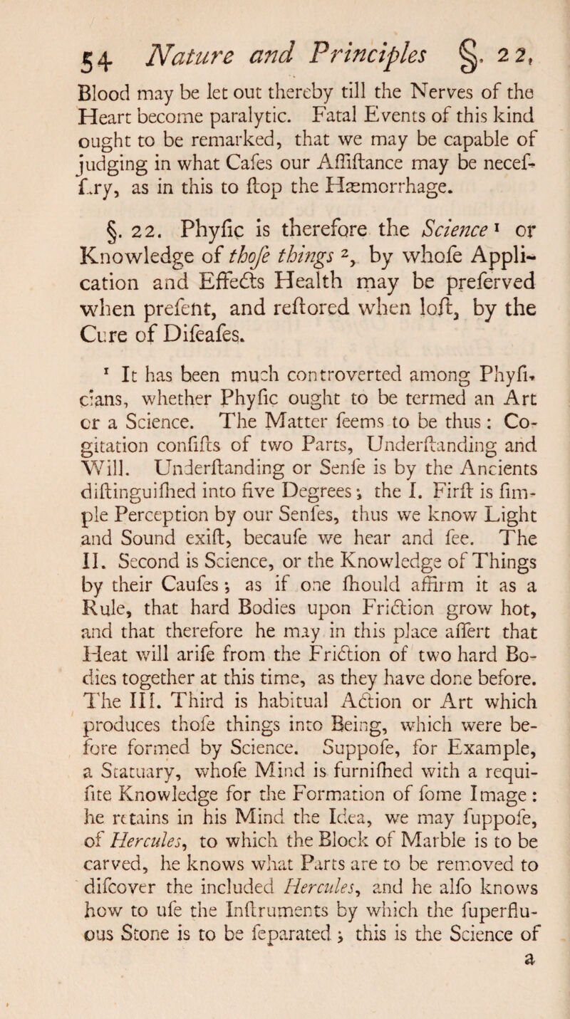 Blood may be let out thereby till the Nerves of the Heart become paralytic. Fatal Events of this kind ought to be remarked, that we may be capable of judging in what Cafes our Affiftance may be necef- Fry, as in this to flop the Haemorrhage. §.22. Phyfic is therefore the Science1 or Knowledge of thoje things 2, by whole Appli¬ cation and Effedts Health may be preferved when prefent, and reftored when loft, by the Cure of Difeafes. 1 It has been much controverted among Phyfi* clans, whether Phyfic ought to be termed an Art cr a Science. The Matter feems to be thus: Co¬ gitation confifts of two Parts, Underftanding and Will. Underftanding or Senfe is by the Ancients diftinguifhed into five Degrees-, the I. Firft is fim- ple Perception by our Senfes, thus we know Light and Sound exift, becaufe we hear and fee. The II. Second is Science, or the Knowledge of Things by their Caufes *, as if one fhould affirm it as a Rule, that hard Bodies upon Friddon grow hot, and that therefore he may in this place aftert that Heat will arife from the Friddon of two hard Bo¬ dies together at this time, as they have done before. The III. Third is habitual Addon or Art which produces thofe things into Being, which were be¬ fore formed by Science. Suppofe, for Example, a Statuary, whofe Mind is furnifhed with a requi- fite Knowledge for the Formation of fome Image : he retains in his Mind the Idea, we may fuppofe, of Hercules, to which the Block of Marble is to be carved, he knows what Parts are to be removed to difeover the included Hercules, and he alfo knows how to ufe the Inftruments by which the fuperflu- ous Stone is to be feparated> this is the Science of a