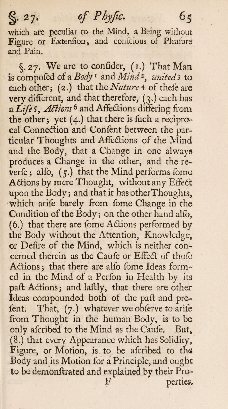 which are peculiar to the Mind, a Being without Figure or Extenfion, and confcious of Pieafure and Pain. §. 27. We are to confider, (1.) That Man is compofed of a Body1 and Mind2, united 3 to each other; (2.) that the Nature 4 of thefe are very different, and that therefore, (3 .) each has a Life 5, Actions6 and Affedtions differing from the other; yet (4.) that there is fuch a recipro¬ cal Connexion and Confent between the par¬ ticular Thoughts and AfFedtions of the Mind and the Body, that a Change in one always produces a Change in the other, and the re¬ verie ; alfo, (5.) that the Mind performs fome Adtions by mere Thought, without any Effedt upon the Body; and that it has otherThoughts, which arife barely from fome Change in the Condition of the Body; on the other hand alfo, (6.) that there are fome Adtions performed by the Body without the Attention, Knowledge, or Defire of the Mind, which is neither con¬ cerned therein as the Caufe or Effedt of thofe Adtions; that there are alfo fome Ideas form¬ ed in the Mind of a Perfon in Health by its paft Adtions; and laftly, that there are other Ideas compounded both of the paft and pre- fent. That, (7.) whatever we obferve to arife from Thought in the human Body, is to be only afcribed to the Mind as the Caufe. But, (8.) that every Appearance which has Solidity, Figure, or Motion, is to be afcribed to ths Body and its Motion for a Principle, and ought to be demonftrated and explained by their Pro- F perties.