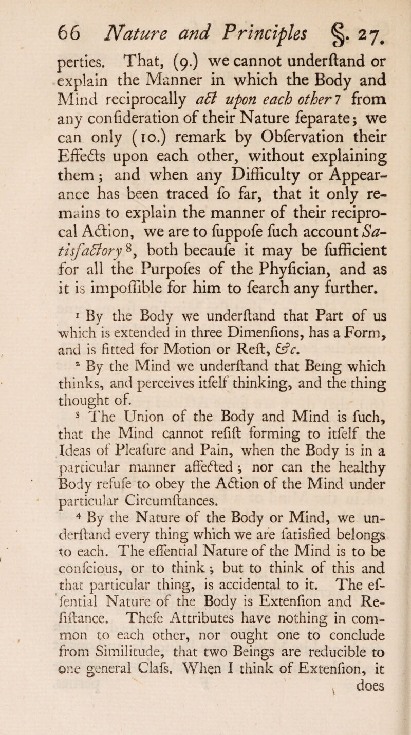 perties. That, (9.) we cannot underftand or explain the Manner in which the Body and Mind reciprocally aCl upon each other 7 from any confideration of their Nature feparate; we can only (10.) remark by Obfervation their Effefts upon each other, without explaining them; and when any Difficulty or Appear¬ ance has been traced fo far, that it only re¬ mains to explain the manner of their recipro¬ cal Action, we are to fuppofe fuch account Sa¬ tisfactory 8, both becaufe it may be fufficient for all the Purpofes of the Phyfician, and as it is impoffible for him to fearch any further. 1 By the Body we under ftand that Part of us which is extended in three Dimenfions, has a Form, and is fitted for Motion or Reft, &V. 4 By the Mind we underftand that Being which thinks, and perceives itfelf thinking, and the thing thought of. s The Union of the Body and Mind is fuch, that the Mind cannot refift forming to itfelf the Ideas of Pleafure and Pain, when the Body is in a particular manner affeded ; nor can the healthy Body refufe to obey the Addon of the Mind under particular Circumftances. 4 By the Nature of the Body or Mind, we un¬ derftand every thing which we are fatisfied belongs to each. The eftential Nature of the Mind is to be confcious, or to think ^ but to think of this and that particular thing, is accidental to it. The ef- fential Nature of the Body is Extenfion and Re- lift an ce. Thefe Attributes have nothing in com¬ mon to each other, nor ought one to conclude from Similitude, that two Beings are reducible to one general Clafs. When I think of Extenfion, it does v