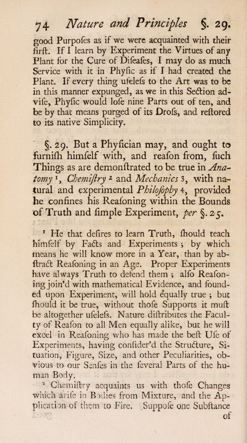 good Purpofes as if we were acquainted with their firft. If I learn by Experiment the Virtues of any Plant for the Cure of Difeafes, I may do as much Service with it in Phyfic as if I had created the Plant. If every thing ufelefs to the Art was to be in this manner expunged, as we in this Sedion ad- vife, Phyfic would lofe nine Parts out of ten, and be by that means purged of its Drofs, and reftored to its native Simplicity. §. 29. But a Phyfician may, and ought to furnifh himfelf with, and reafon from, fuch Things as are demonftrated to be true in Ana¬ tomy *, Chemiftry 2 and Mechanics 3, with na¬ tural and experimental Philojophy 4, provided he confines his Reafoning within the Bounds of Truth and Ample Experiment, per §. 25. 1 He that delires to learn Truth, fhould teach himfelf by Fads and Experiments ; by which means he will know more in a Year, than by ab- ftrad Reafoning in an Age. Proper Experiments have always Truth to defend them ; alfo Reafon¬ ing join’d with mathematical Evidence, and found¬ ed upon Experiment, will hold e’qually true but fhould it be true, without thofe Supports it muft be altogether ufelefs. Nature diftributes the Facul¬ ty of Reafon to all Men equally alike, but he will excel in Reafoning who has made the belt Ufe of Experiments, having confider’d the Strudure, Si¬ tuation, Figure, Size, and other Peculiarities, ob¬ vious to our Senfes in the feveral Parts of the hu¬ man Body. 2 Chemiftry acquaints us with thofe Changes which arife in B vdies from Mixture, and the Ap¬ plication of them to Fire. Suppofe one Subftance of