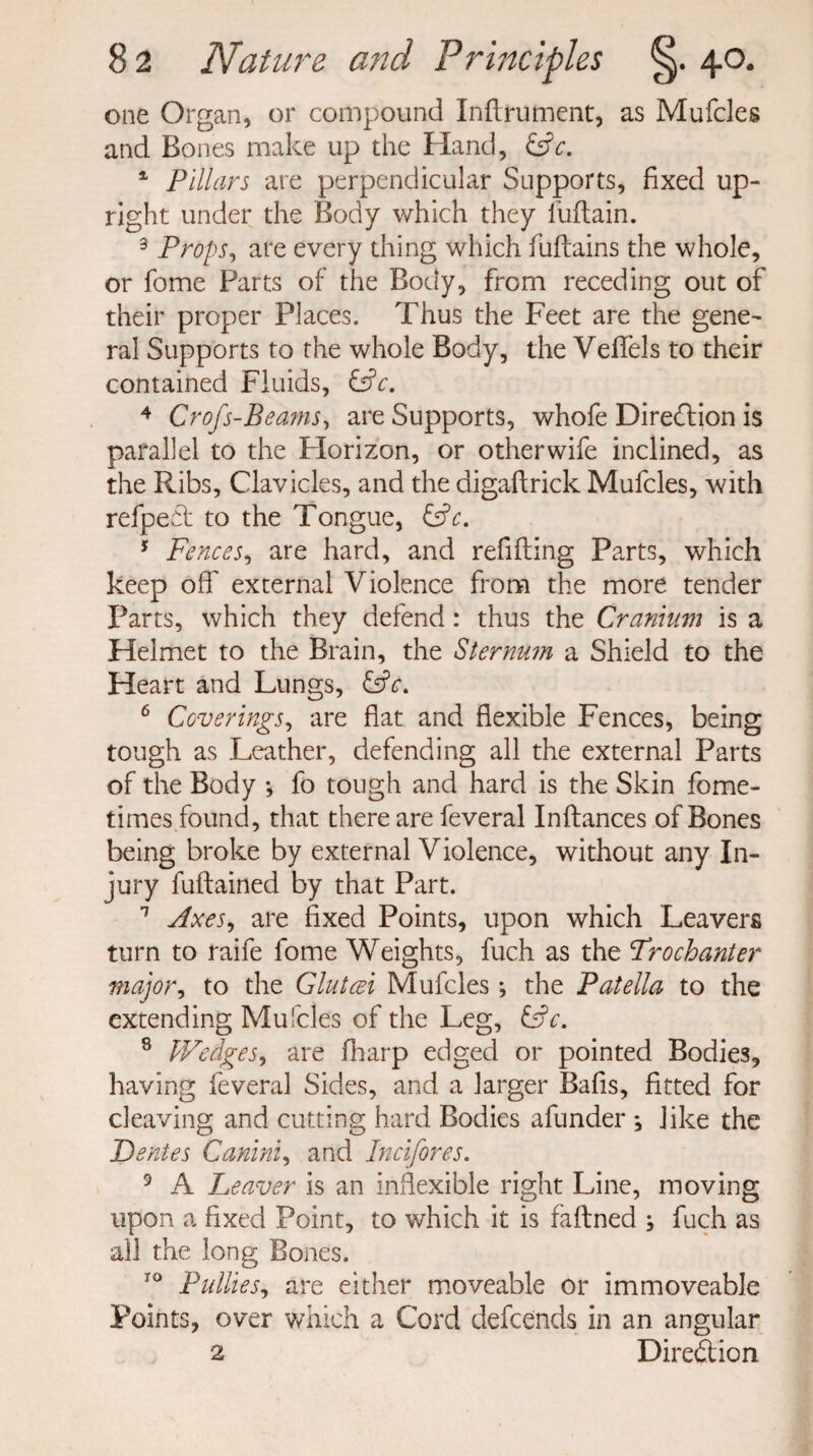 one Organ, or compound Inflrument, as Mufcles and Bones make up the Hand, &c. 4 Pillars are perpendicular Supports, fixed up¬ right under the Body which they l'uflain. 3 Props, are every thing which fuflains the whole, or feme Parts of the Body, from receding out of their proper Places. Thus the Feet are the gene¬ ral Supports to the whole Body, the Veffels to their contained Fluids, &c. 4 Crofs-Beams, are Supports, whofe Diredion is parallel to the Florizon, or other wife inclined, as the Ribs, Clavicles, and the digaftrick Mufcles, with refped to the Tongue, &c. 5 Fences, are hard, and refilling Parts, which keep off external Violence from the more tender Parts, which they defend: thus the Cranium is a Helmet to the Brain, the Sternum a Shield to the Heart and Lungs, 6 Coverings, are flat and flexible Fences, being tough as Leather, defending all the external Parts of the Body *, fo tough and hard is the Skin fome- times found, that there are feveral Inflances of Bones being broke by external Violence, without any In¬ jury fuftained by that Part. 1 Axes, are fixed Points, upon which Leavers turn to raife fome Weights, fuch as the Trochanter major, to the Glutaei Mufcles; the Patella to the extending Mufcles of the Leg, &c. 8 Wedges, are fharp edged or pointed Bodies, having feveral Sides, and a larger Bafis, fitted for cleaving and cutting hard Bodies afunder ; like the Dentes Canini, and Incifores. 9 A Leaver is an inflexible right Line, moving upon a fixed Point, to which it is faflned ; fuch as all the long Bones. ro Putties, are either moveable or immoveable Points, over which a Cord defends in an angular 2 Diredion