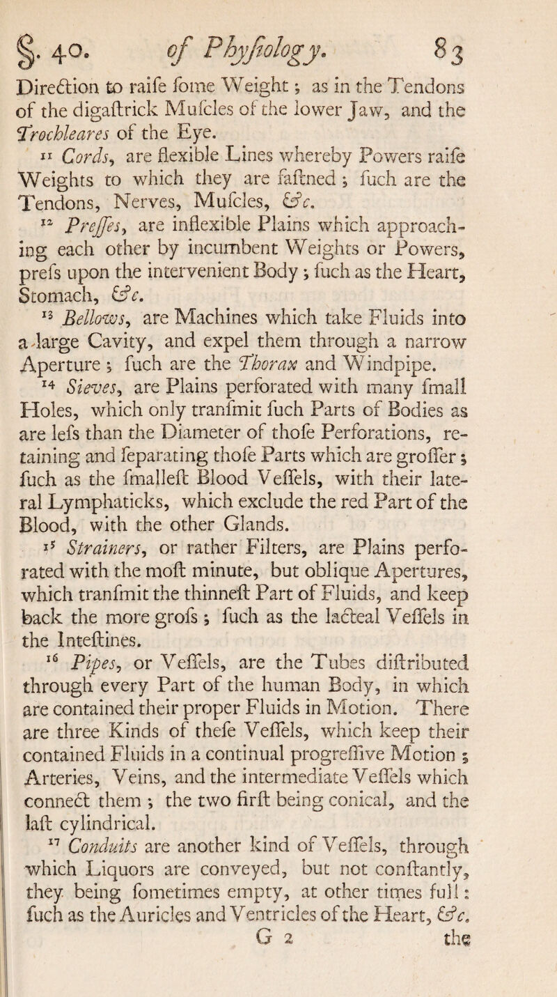 of the digaftrick Mufcles of the lower Jaw, and the Trochleares of the Eye. ** Cords, are flexible Lines whereby Powers raife Weights to which they are fafcned , fuch are the Tendons, Nerves, Mufcles, &c. 12 Prejfes, are inflexible Plains which approach¬ ing each other by incumbent Weights or Powers, prefs upon the intervenient Body; fuch as the Heart, Stomach, LL. 13 Bellows, are Machines which take Fluids into aJarge Cavity, and expel them through a narrow Aperture , fuch are the Thorax and Windpipe. 14 Sieves, are Plains perforated with many fmall Holes, which only tranfmit fuch Parts of Bodies as are lefs than the Diameter of thofe Perforations, re¬ taining and feparating thofe Parts which are grofler; fuch as the fmalleft Blood Veflels, with their late¬ ral Lymphaticks, which exclude the red Part of the Blood, with the other Glands. 15 Strainers, or rather Filters, are Plains perfo¬ rated with the molt minute, but oblique Apertures, which tranfmit the thinneft Part of Fluids, and keep back the more grofs j fuch as the lacteal Veflels in the Inteftines. 16 Pipes, or Veflels, are the Tubes diftributed through every Part of the human Body, in which are contained their proper Fluids in Motion. There are three Kinds of thefe Veflels, which keep their contained Fluids in a continual progreflive Motion 5 Arteries, Veins, and the intermediate Veflels which connect them ; the two firft being conical, and the laft cylindrical. 17 Conduits are another kind of Veflels, through which Liquors are conveyed, but not conftantly, they being fometimes empty, at other times full: fuch as the Auricles and Ventricles of the Heart, &c, G 2 the