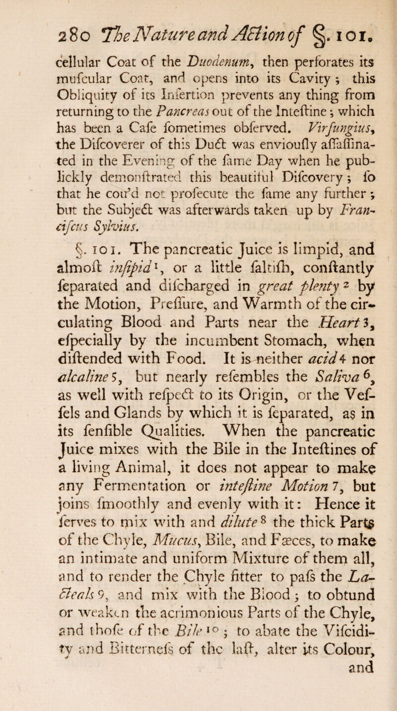 cellular Coat of the Duodenum, then perforates its mufcular Coat, and opens into its Cavity ; this Obliquity of its Iniertion prevents any thing from returning to the Pancreas out of the Inteftine; which has been a Cafe fometimes obferved. Virfungius, the Difcoverer of this Du£t was envioufly aftaffina- ted in the Evening of the fame Day when he pub- lickly demonftrated this beautiful Difcovery ; lb that he coifd not profecute the fame any further *, but the Subjedt was afterwards taken up by Fran- cifcus Sylvius. §. ioi. The pancreatic Juice is limpid, and almoft mjipid1, or a little faltifh, conftantly feparated and dilcharged in great plenty * by the Motion, Preffure, and Warmth of the cir¬ culating Blood and Parts near the Heart 3, efpecially by the incumbent Stomach, when diftended with Food. It is neither acid4 nor alcaline 5, but nearly refembles the Saliva as well with relpcdl to its Origin, or the Vef- fels and Glands by which it is feparated, as in its fenfible Qualities. When the pancreatic Juice mixes with the Bile in the Jnteftines of a living Animal, it dees not appear to make any Fermentation or inteftine Motion 7, but ioins fmoothly and evenly with it: Hence it ferves to mix with and dilute 8 the thick Paris of the Chyle, Mucus, Bile, and F^ces, to make an intimate and uniform Mixture of them all, and to render the Chyle fitter to pafs the Fa¬ cie ah 9, and mix with the Biood ; to obtund or weaken the acrimonious Parts of the Chyle, and thofe of the Bile 10 ; to abate the Vifcidi- ty and Bittcmels of the laft, alter its Colour, and