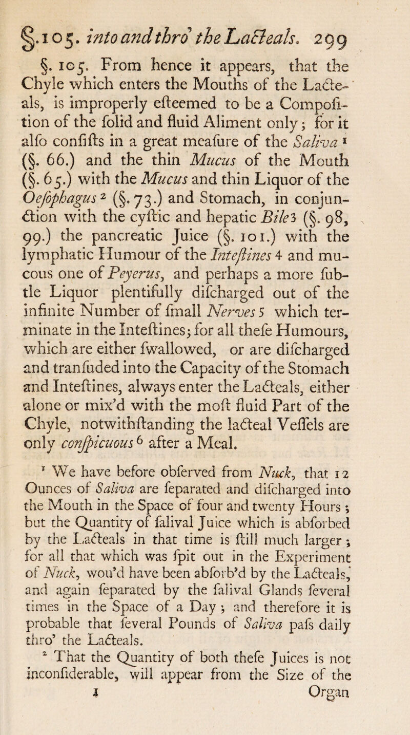 §. 105. From hence it appears, that the Chyle which enters the Mouths of the Lade- als, is improperly efteemed to be a Compofi- tion of the folid and fluid Aliment only; for it alfo confifts in a great meafure of the Saliva 1 (§. 66.) and the thin Mucus of the Mouth (§• 65.) with the Mucus and thin Liquor of the Oejophagus2 (§.73.) and Stomach, in conjun¬ ction with the cyftic and hepatic Bile3 (§. 98, 99.) the pancreatic Juice (§. 101.) with the lymphatic Humour of the Jnteftines 4 and mu¬ cous one of Peyerus, and perhaps a more fub- tle Liquor plentifully difcharged out of the infinite Number of frnall Nerves $ which ter¬ minate in the Inteftines j for all thefe Humours, which are either fwallowed, or are difcharged and tranfuded into the Capacity of the Stomach and Inteftines, always enter the Ladteals, either alone or mix'd with the moft fluid Part of the Chyle, notwithftanding the iaCteal Veflels are only conspicuous6 after a Meal. * We have before obferved from Nuck, that 12 Ounces of Saliva are feparated and difcharged into the Mouth in the Space of four and twenty Hours *, but the Quantity of falival Juice which is abforbed by the Latteals in that time is ftill much larger; for all that which was fpit out in the Experiment of Nuck, wou’d have been abforb’d by the Ladleals,* and again feparated by the falival Glands feveral times in the Space of a Day \ and therefore it is probable that feveral Pounds of Saliva pafs daily thro’ the Ladleals. a That the Quantity of both thefe Juices is not inconfiderable, will appear from the Size of the l Organ