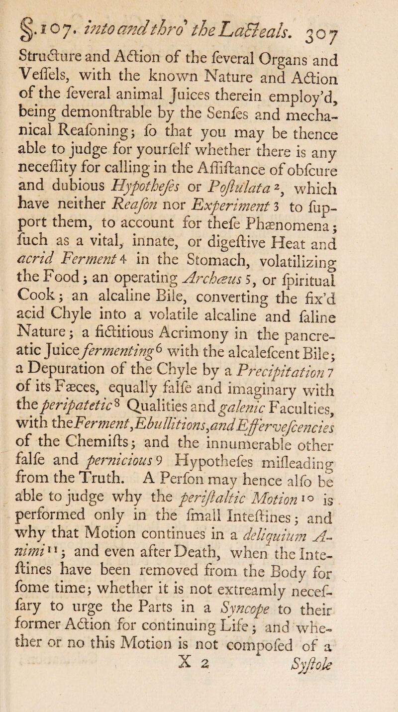 Structure and Action of the feveral Organs and Veffels, with the known Nature and Action of the feveral animal juices therein employ’d, being demonftrable by the Senies and mecha¬ nical Reafoning; fo that you may be thence able to judge for yourfelf whether there is any neceffity for calling in the Affiftance of obfcure and dubious Hypothecs or Pojiulata2, which have neither Reafon nor Experiment 3 to fup- port them, to account for thefe Phenomena; fuch as a vital, innate, or digeftive Heat and acrid Ferment 4 in the Stomach, volatilizing the Food; an operating Archceus 5, or fpiritual Cook; an alcahne Bile, converting the fix’d acid Chyle into a volatile alcaline and faline Nature; a fictitious Acrimony in the pancre¬ atic ]mccfermenting6 with the alcalefcentBile; a Depuration of the Chyle by a Precipitation 7 of its Faeces, equally falfe and imaginary with the peripatetic8 Qualities and galenic Faculties, with th zFerment,Ebullitions,and Effiervefancies of the Chemifts; and the innumerable other falfe and pernicious 9 Hypothefes milleading from the Truth. A Perfon may hence alfo be able to judge why the periftaltic Motion 1 ° is performed only in the fmail Inteffines; and why that Motion continues in a deliquium A^~ nimi11; and even after Death, when the Inte- ftines have been removed from the Body for fome time; whether it is not extreamly necef- fary to urge the Parts in a Syncope to their former Action for continuing Life; and whe¬ ther or no this Motion is not compofed of a X 2 Syfiole