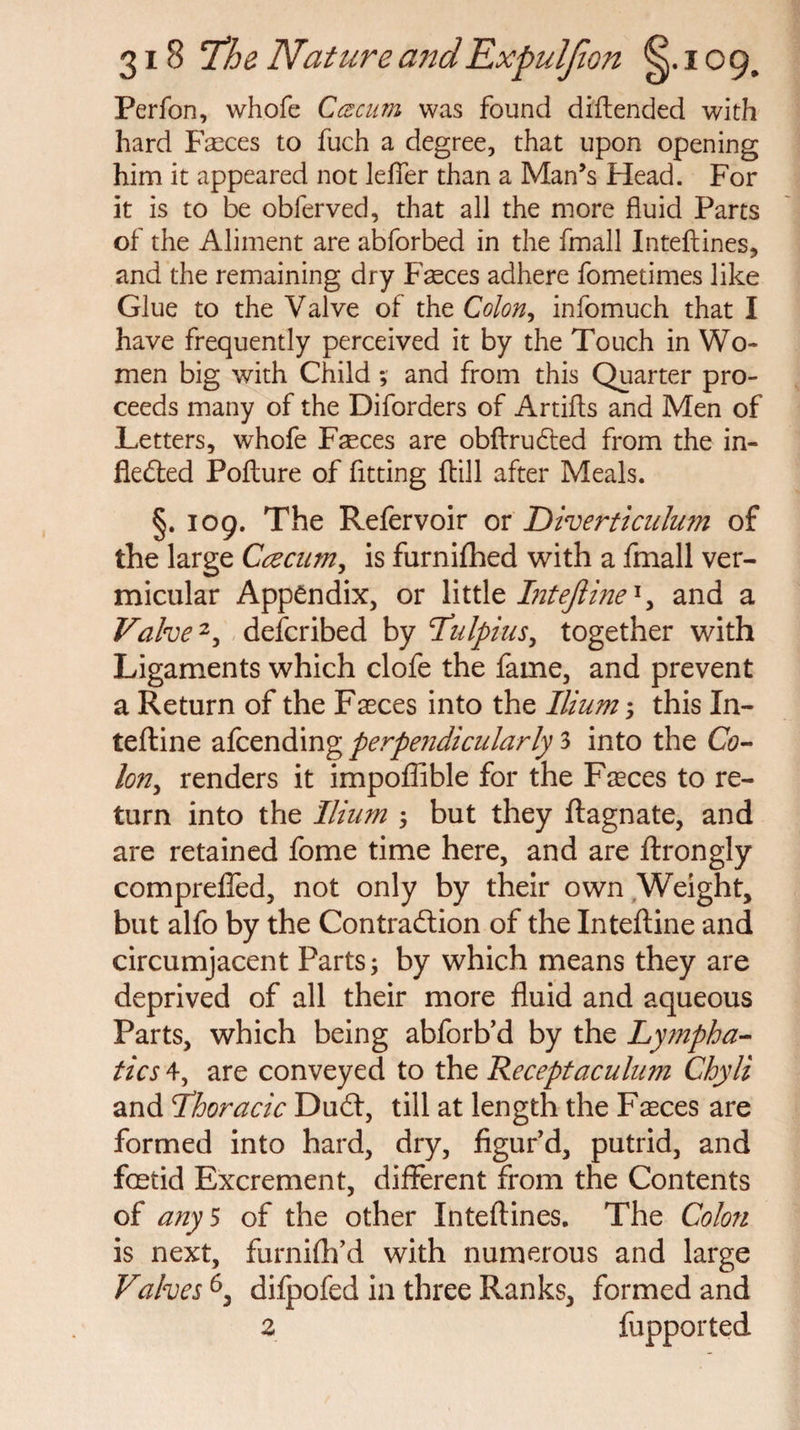 Perfon, whofe C cecum was found difiended with hard Faeces to fuch a degree, that upon opening him it appeared not lefier than a Man’s Head. For it is to be obferved, that all the more fluid Parts of the Aliment are abforbed in the fmall Inteftines, and the remaining dry Faeces adhere fometimes like Glue to the Valve of the Colon, infomuch that I have frequently perceived it by the Touch in Wo¬ men big with Child; and from this Quarter pro¬ ceeds many of the Diforders of Artifts and Men of Letters, whofe Faeces are obftrudted from the in¬ flected Pofture of fitting {till after Meals. §. 109. The Refervoir or Diverticulum of the large Ccecum, is furnifhed with a fmall ver¬ micular Appendix, or little Intejline1, and a Valve2, described by 1Tulpius, together with Ligaments which clofe the fame, and prevent a Return of the Faeces into the Ilium ; this In- tefline afcending perpendicularly 3 into the Co¬ lon, renders it impoffible for the Faeces to re¬ turn into the Ilium ; but they ftagnate, and are retained fome time here, and are ftrongly comprefled, not only by their own Weight, but alfo by the Contraction of the Inteftine and circumjacent Parts; by which means they are deprived of all their more fluid and aqueous Parts, which being abforb’d by the Lympha¬ tics 4, are conveyed to the Receptaculum Chyli and Thoracic DuCt, till at length the Faeces are formed into hard, dry, figur'd, putrid, and foetid Excrement, different from the Contents of any 5 of the other Xnteftines. The Colon is next, furnifh’d with numerous and large Valves 6, dilpofed in three Ranks, formed and 2 fupported