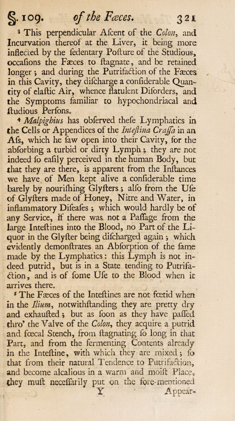 3 This perpendicular Afcent of the Colon, and Incurvation thereof at the Liver, it being more inflected by the fedentary Pofture of the Studious, occafions the Faeces to ftagnate, and be retained longer *, and during the Putrifadlion of the Faeces in this Cavity, they difcharge a confiderable Quan¬ tity of elaftic Air, whence flatulent Diforders, and the Symptoms familiar to hypochondriacal and ftudious Perfons. 4 Malpighius has obferved thefe Lymphatics in the Cells or Appendices of the Inieftina Craffa in an Afs, which he law open into their Cavity, for the abforbing a turbid or dirty Lymph; they are not indeed fo eafily perceived in the human Body, but that they are there, is apparent from the Inftances we have of Men kept alive a confiderable time barely by nourifhing Glyfters; alfo from the Ufe of Glyfters made of Honey, Nitre and Water, in inflammatory Difeafes * which would hardly be of any Service, if there was not a Paffage from the large Inteftines into the Blood, no Part of the Li¬ quor in the Glyfter being difcharged again ; which evidently demonftrates an Abforption of the fame made by the Lymphatics: this Lymph is not in¬ deed putrid, but is in a State tending to Putrifa- <ftion, and is of fome Ufe to the Blood when it arrives there. 5 The Faeces of the Inteftines are not fcetid when in the Ilium^ notwithftanding they are pretty dry and exhaufted ; but as foon as they have palled thro’ the Valve of the Colon, they acquire a putrid and faecal Stench, from ftagnating fo long in that Part, and from the fermenting Contents already in the Inteftine, with which they are mixed; fo that from their natural Tendence to Putrifaclion, and become alcalious in a warm and moift Place, they muft neccffarily put on the fore-mentioned Y ' Appear*