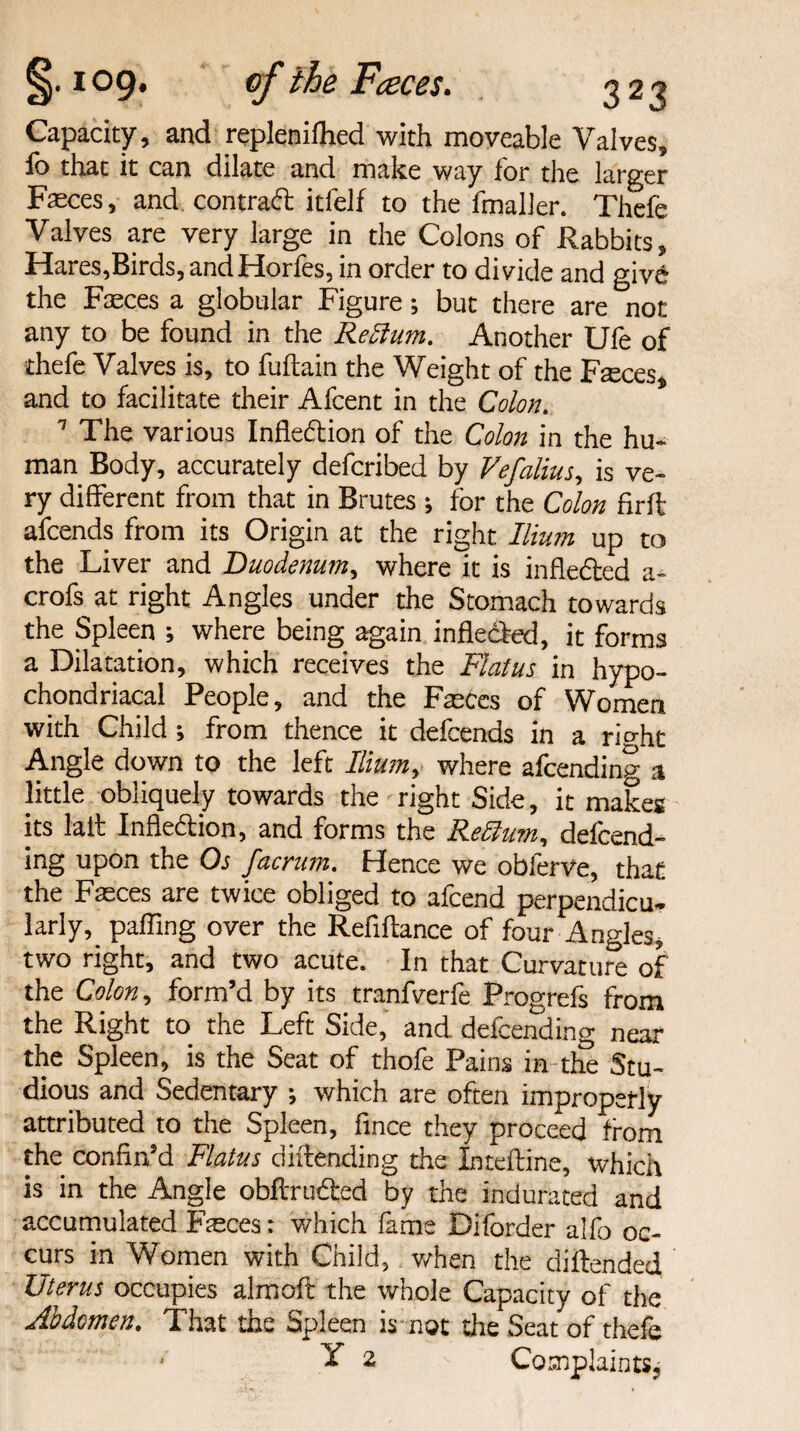 Capacity, and replenifhed with moveable Valves, fo that it can dilate and make way for the larger Faeces, and contract itfelf to the fmaller. Thefe Valves are very large in the Colons of Rabbits, Hares,Birds, andHorfes, in order to divide and give the Faeces a globular Figure; but there are not any to be found in the Return. Another Ufe of thefe Valves is, to fuftain the Weight of the Faeces* and to facilitate their Afcent in the Colon. 7 The various Inflexion of the Colon in the hu¬ man Body, accurately defcribed by Vefalius, is ve¬ ry different from that in Brutes ; for the Colon firft afcends from its Origin at the right Ilium up to the Liver and Duodenum, where it is infledled a- crofs^at right Angles under the Stomach towards the Spleen ; where being again inflected, it forms a Dilatation, which receives the Flatus in hypo¬ chondriacal People, and the Fseces of Women with Child ; from thence it defends in a rio-ht Angle down to the left Ilium, where afending a little obliquely towards the right Side, it makes its fail Inflection, and forms the Rettum, defend¬ ing upon the Os facrum. Hence we obferve, that the Faeces are twice obliged to afcend perpendicu¬ larly, paffing over the Refinance of four Angles, two right, and two acute. In that Curvature of the Colon, form’d by its tranfverfe Progrefs from the Right to the Left Side, and defending near the Spleen, is the Seat of thofe Pains in the Stu¬ dious and Sedentary •, which are often improperly attributed to the Spleen, fince they proceed from the confin’d Flatus diftending the Inteftine, which is in the Angle obftru&ed by the indurated and accumulated Fteces: which fame Diforder alfo oc¬ curs in Women with Child, v/hen the diftended Uterus occupies aim oft the whole Capacity of the Abdomen. That the Spleen is not the Seat of thefe * Y 2 Complaints,