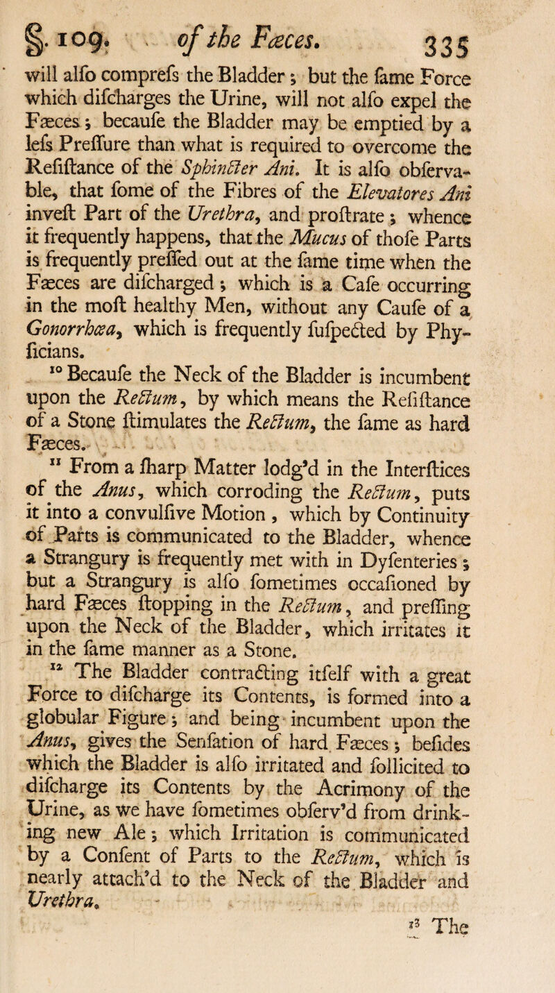 109. ■ .. of the Feeces. 33^ will alfo comprefs the Bladder; but the fame Force which difcharges the Urine, will not alfo expel the Faeces becaufe the Bladder may be emptied by a lefs Prefiure than what is required to overcome the Refiftance of the Sphinffier Anu It is alfo obferva- ble, that fome of the Fibres of the Elevatores Ani inveft Part of the Urethra, and proftrate ; whence it frequently happens, that the Mucus of thofe Parts is frequently prefied out at the fame time when the Fasces are difcharged *, which is a Cafe occurring in the moft healthy Men, without any Caufe of a Gonorrhoea^ which is frequently fufpe&ed by Phy- ficians. 10 Becaufe the Neck of the Bladder is incumbent upon the Reftum, by which means the Refiftance of a Stone ftimulates the Rettum, the fame as hard Fasces.* X 11 From a fharp Matter lodg’d in the Interftices of the Anus, which corroding the Re Bum, puts it into a convulfive Motion , which by Continuity of Parts is communicated to the Bladder, whence a Strangury is frequently met with in Dyfenteries ^ but a Strangury is alfo fometimes occafioned by hard Faeces flopping in the Reftum, and prefling upon the Neck of the Bladder, which irritates it in the fame manner as a Stone. 14 The Bladder contradling itfelf with a great Force to difcharge its Contents, is formed into a globular Figure; and being incumbent upon the Anus, gives the Senfation of hard Fasces j befides which the Bladder is alfo irritated and follicited to difcharge its Contents by the Acrimony of the Urine, as we have fometimes obferv’d from drink¬ ing new Ale; which Irritation is communicated by a Confent of Parts to the Reftum, which is nearly attach’d to the Neck of the Bladder and Urethra, *3 The