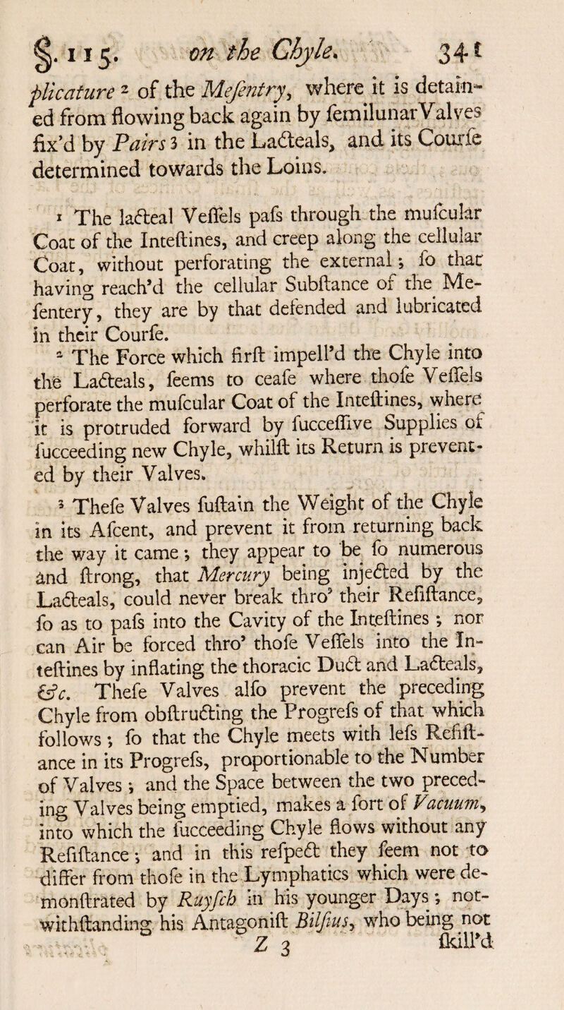 plicature 2 of the Mejentry, where it is detain¬ ed from flowing back again by iemilunar Valves fix’d by Pairs 3 in the Ladeals, and its Courie determined towards the Loins. 1 The lafteal Veffels pafs through the mufcular Coat of the Inteftines, and creep along the cellular Coat, without perforating the external; fo that having reach’d the cellular Subftance of the Me- fentery, they are by that defended and lubricated in their Courfe. The Force which firft imped’d the Chyle into the La&eals, feems to ceafe where thofe Veffels perforate the mufcular Coat of the Inteftines, where it is protruded forward by lucceflive Supplies of fucceeding new Chyle, whilft its Return is prevent¬ ed by their Valves. 3 Thefe Valves fuftain the Weight of the Chyle in its Afcent, and prevent it from returning back the way it came; they appear to be fo numerous and ftrong, that Mercury being injedted by the Ladteals, could never break thro’ their Refiftance, fo as to pafs into the Cavity of the Inteftines; nor can Air be forced thro’ thofe Veffels into the In¬ teftines by inflating the thoracic Dudt and Ladteals, &c. Thefe Valves alfo prevent the preceding Chyle from obftrudting the Progrefs of that which follows; fo that the Chyle meets with lefs Refift¬ ance in its Progrefs, proportionable to the Number of Valves; and the Space between the two preced¬ ing Valves being emptied, makes a fort of Vacuum, into which the fucceeding Chyle flows without any Refiftance -, and in this refpeft they feern not to differ from thofe in the Lymphatics which were de- monftrated by Ruyfch in his younger Days; not- withftanding his Antagonift Bilftus, who being not Z 3 (kill'd