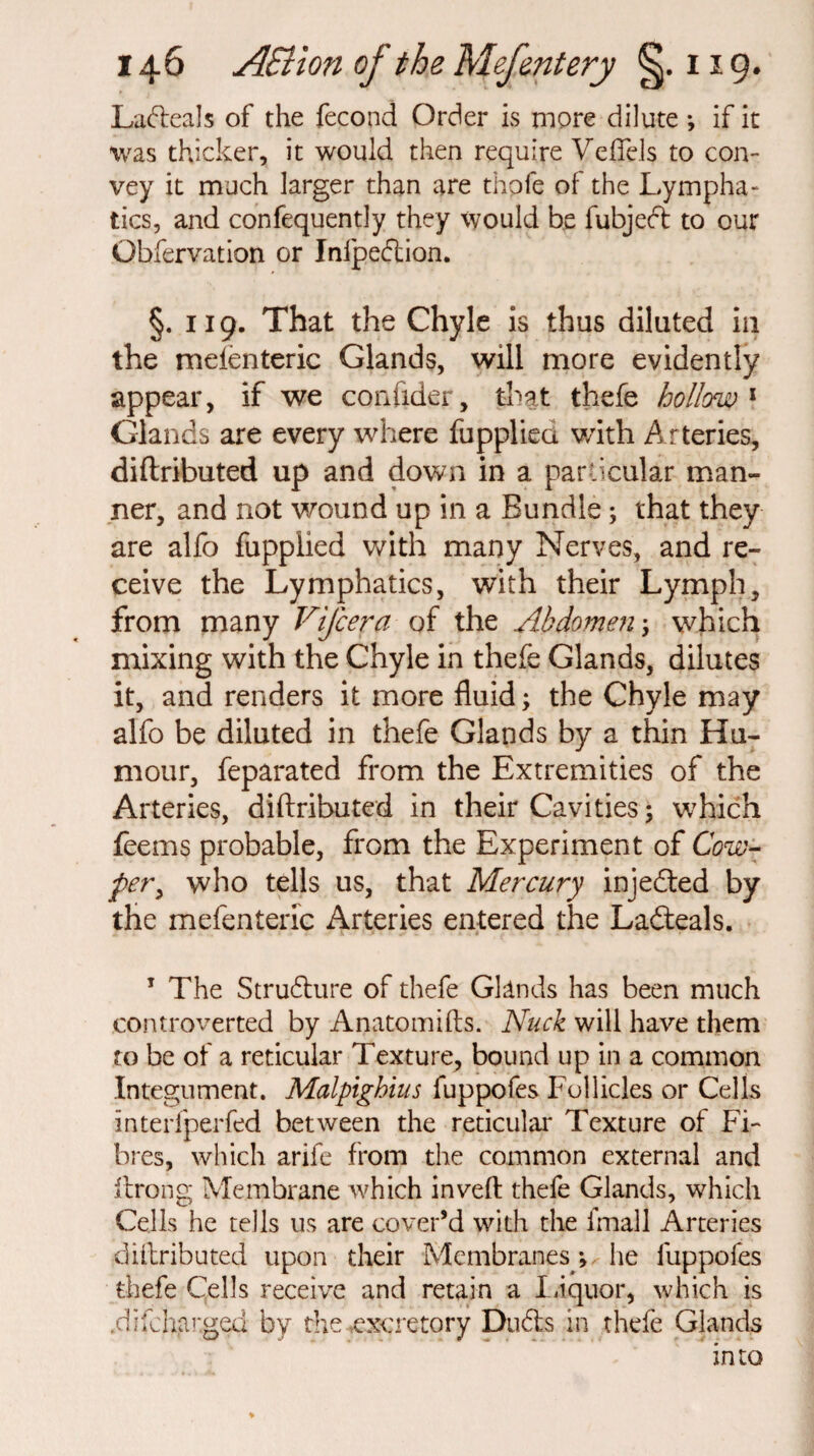 Ladteals of the fecond Order is more dilute *, if it was thicker, it would then require Veflels to con¬ vey it much larger than are thole of the Lympha¬ tics, and confequently they would be fubjedt to our Obfervation or Infpedtion. §. 119. That the Chyle is thus diluted ill the mefenteric Glands, will more evidently appear, if we confider, that thefe hollow1 Glands are every where fuppliea v/ith Arteries, diftributed up and down in a particular man¬ ner, and not wound up in a Bundle; that they are alfo fupplied with many Nerves, and re¬ ceive the Lymphatics, with their Lymph, from many Vifcera of the Abdomen; which mixing with the Chyle in thefe Glands, dilutes it, and renders it more fluid; the Chyle may alfo be diluted in thefe Glands by a thin Hu¬ mour, feparated from the Extremities of the Arteries, diftributed in their Cavities; which feems probable, from the Experiment of Cow- per> who tells us, that Mercury injedted by the mefenteric Arteries entered the Ladteals. 1 The Strudture of thefe Glands has been much controverted by Anatomifts. Nuck will have them to be of a reticular Texture, bound up in a common Integument. Malpighius fuppofes Follicles or Cells interfperfed between the reticular Texture of Fi¬ bres, which arife from the common external and ftrong Membrane which inveft thefe Glands, which Cells he tells us are cover’d with the fmall Arteries diftributed upon their Membranes *, he fuppofes thefe Cells receive and retain a Liquor, which is .difchar.ged by the .excretory DudLs in thefe Glands into