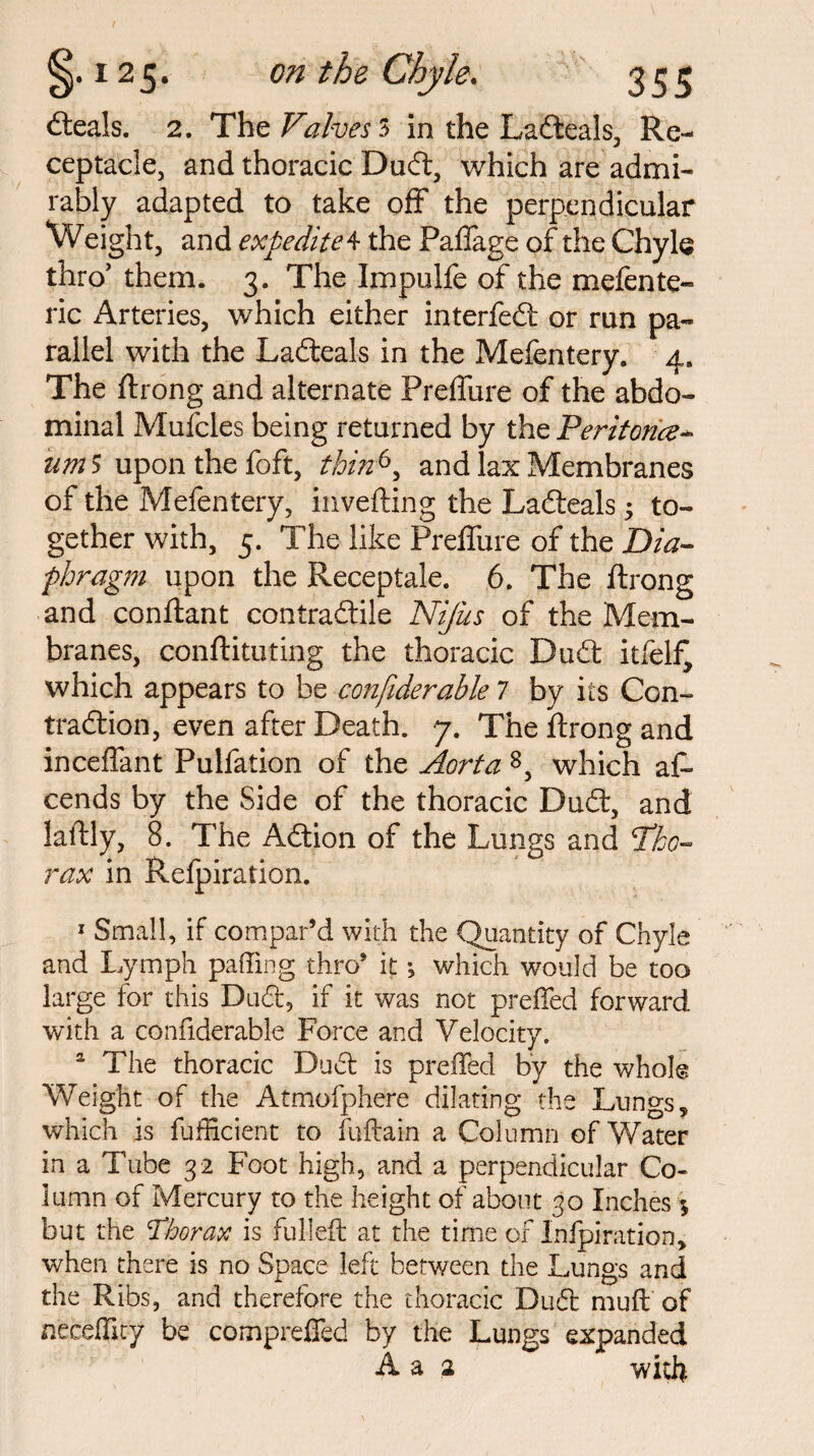 on the Chyle. (Seals. 2. The Valves 3 in the Ladeals, Re¬ ceptacle, and thoracic Dud, which are admi¬ rably adapted to take off the perpendicular Weight, and expedite 4 the Paffage of the Chyle thro’ them. 3. The ImpuHe of the mefente- ric Arteries, which either interfed or run pa¬ rallel with the Ladeals in the Mefentery. 4. The ftrong and alternate Preffure of the abdo¬ minal Mufcles being returned by the Peritorice- urn $ upon the foft, thin6, and lax Membranes of the Mefentery, inverting the Ladeals; to¬ gether with, 5. The like Preffure of the Dia¬ phragm upon the Receptale. 6. The ftrong and conftant contradile Nifus of the Mem¬ branes, conftituting the thoracic Dud itfelf, which appears to be confiderable 7 by its Con- tradion, even after Death. 7. The ftrong and inceffant Pulfation of the Aorta 8, which aff cends by the Side of the thoracic Dud, and laftly, 8. The Adion of the Lungs and Tho¬ rax in Relpiration. 1 Small, if compar’d with the Quantity of Chyle and Lymph paffing thro’ it j which would be too large for this Dud, if it was not preffed forward with a confiderable Force and Velocity. a The thoracic Dud is preffed by the whole Weight of the Atmofphere dilating the Lungs, which is diffident to fuftain a Column of Water in a Tube 32 Foot high, and a perpendicular Co¬ lumn of Mercury to the height of about 30 Inches 5 but the Thorax is fulled at the time of Inlpiration, when there is no Space left between the Lungs and the Ribs, and therefore the thoracic Dud muff of neceflity be compreffed by the Lungs expanded A a 2 with