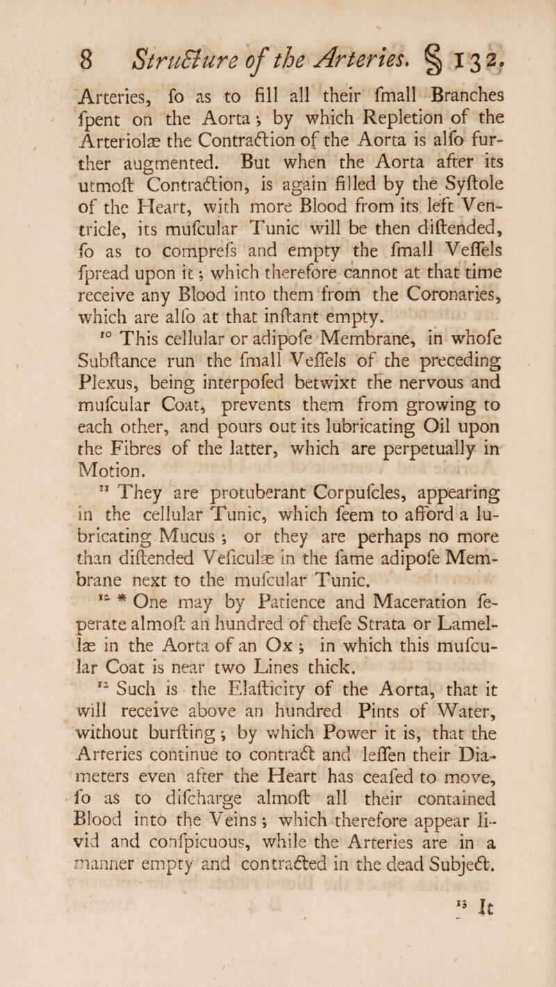 Arteries, fo as to fill all their {mail Branches fpent on the Aorta ; by which Repletion of the Arteriolae the Contradion of the Aorta is alfo fur¬ ther augmented. But when the Aorta after its utmoft Contradion, is again filled by the Syftole of the Heart, with more Blood from its left Ven¬ tricle, its mufcular Tunic will be then diftended, fo as to comprefs and empty the fmall Veffels fpread upon it; which therefore cannot at that time receive any Blood into them from the Coronaries, which are alfo at that inflant empty. 10 This cellular or adipofe Membrane, in whofe Subftance run the fmall VefFels of the preceding Plexus, being interpofed betwixt the nervous and mufcular Coat, prevents them from growing to each other, and pours out its lubricating Oil upon the Fibres of the latter, which are perpetually in Motion. 11 They are protuberant Corpufcles, appearing In the cellular Tunic, which feem to afford a lu¬ bricating Mucus ; or they are perhaps no more than diftended Veficulse in the fame adipofe Mem¬ brane next to the mufcular Tunic. 11 * One may by Patience and Maceration fe- perate almoft an hundred of thefe Strata or Lamel- JL las in the Aorta of an Ox ; in which this mufcu¬ lar Coat is near two Lines thick. tz Such is the Elafticity of the Aorta, that it will receive above an hundred Pints of Water, without burfting ; by which Power it is, that the Arteries continue to contrad and leffen their Dia¬ meters even after the Heart has ceafed to move, fo as to difcharge almoft all their contained Blood into the Veins; which therefore appear li¬ vid and confpicuous, while the Arteries are in a manner empty and con traded in the dead Subjed.