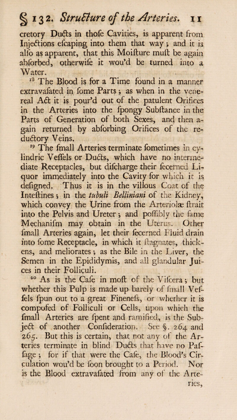 cretory Dufts in thofe Cavities, is apparent from Injeftions efcaping into them that way; and it is alfo as apparent, that this Moifture mu ft be again abforbed, otherwife it wou’d be turned into a Water. 13 The Blood is for a Time found in a manner extravafated in fome Parts; as when in the vene¬ real Aft it is pour’d out of the patulent Orifices in the Arteries into the fpongy Subftance in the Parts of Generation of both Sexes, and then a- gain returned by abforbing Orifices of the re- duftory Veins. 19 The fmall Arteries terminate fometimes in cy- lindric Veffels or Dufts, which have no interme¬ diate Receptacles, but difcharge their fecerned Li¬ quor immediately into the Cavity for which it is defigned. Thus it is in the villous Coat of the Inteftines; in the tubuli Bellimani of the Kidney, which convey the Urine from the Arteriolae flrait into the Pelvis and Ureter *, and poffibly the fame Mechanifm may obtain in the Uterus. Other fmall Arteries again, let their fecerned Fluid drain into fome Receptacle, in which it Magnates, fhick- ens, and meliorates •, as the Bile in the Liver, the Semen in the Epididymis, and all glandular Jui¬ ces in their Folliculi. ao As is the Cafe in molt of the Vifcera; but whether this Pulp is made up barely of fmall Vef¬ fels fpun out to a great Finenefs, or whether it is compofed of Folliculi or Cells, upon whieh the fmall Arteries are fpent and ramified, is the Sub- jeft of another Confideration. See §. 264 and 265. But this is certain, that not any of the Ar¬ teries terminate in blind Dufts that have no Paf- fage ; for if that were the Cafe, the Blood’s Cir¬ culation wou’d be foon brought to a Period. Nor is the Blood extravafated from any of the Arte¬ ries,