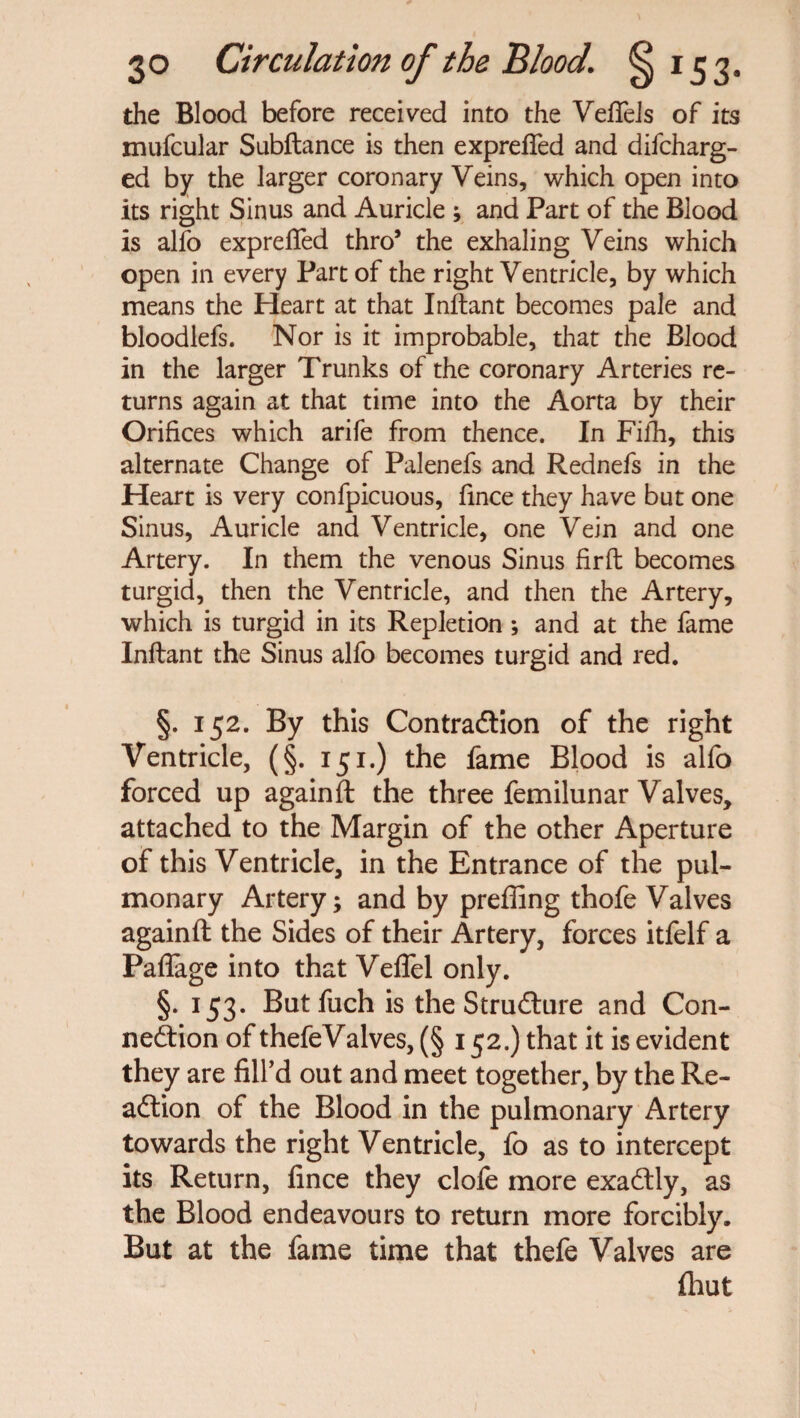 the Blood before received into the Veflfels of its mufcular Subftance is then exprefled and difcharg- ed by the larger coronary Veins, which open into its right Sinus and Auricle ; and Part of the Blood is alfo exprefled thro’ the exhaling Veins which open in every Part of the right Ventricle, by which means the Heart at that Inftant becomes pale and bloodlefs. Nor is it improbable, that the Blood in the larger Trunks of the coronary Arteries re¬ turns again at that time into the Aorta by their Orifices which arife from thence. In Fifh, this alternate Change of Palenefs and Rednefs in the Heart is very confpicuous, fince they have but one Sinus, Auricle and Ventricle, one Vein and one Artery. In them the venous Sinus fir ft becomes turgid, then the Ventricle, and then the Artery, which is turgid in its Repletion ; and at the fame Inftant the Sinus alfo becomes turgid and red. §. 152. By this Contraction of the right Ventricle, (§. 151.) the fame Blood is alfo forced up againft the three femilunar Valves, attached to the Margin of the other Aperture of this Ventricle, in the Entrance of the pul¬ monary Artery; and by prefiing thofe Valves againft the Sides of their Artery, forces itfelf a Paflage into that Veflel only. §. 153. But fuch is the Structure and Con¬ nection of thefeValves, (§ 152.) that it is evident they are fill’d out and meet together, by the Re¬ action of the Blood in the pulmonary Artery towards the right Ventricle, fo as to intercept its Return, fince they dole more exactly, as the Blood endeavours to return more forcibly. But at the fame time that thefe Valves are {hut