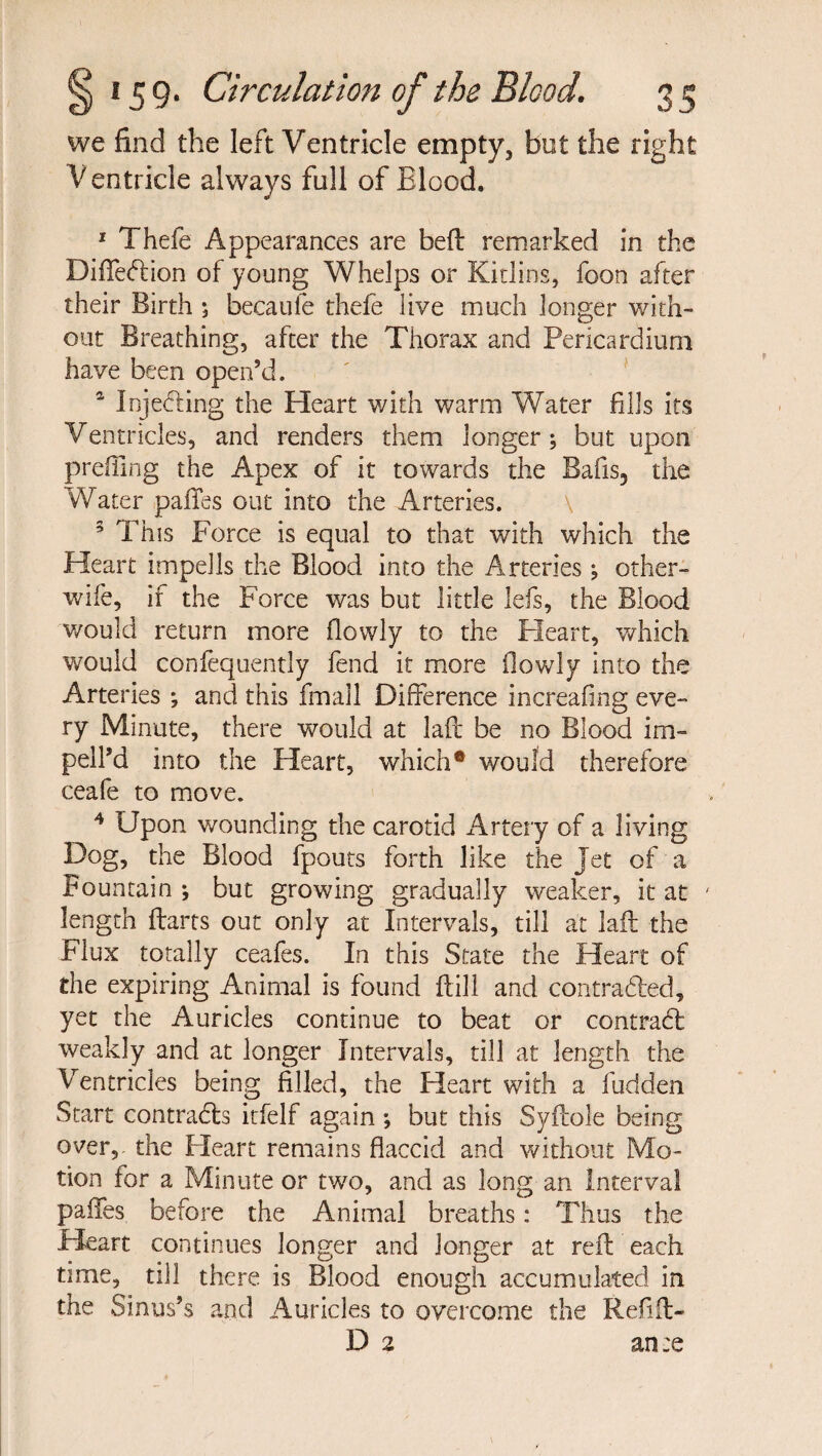 we find the left Ventricle empty, but the right V entricle always full of Blood. 1 Thefe Appearances are heft remarked in the Diffection of young Whelps or Kidins, foon after their Birth ; becaule thefe live much longer with¬ out Breathing, after the Thorax and Pericardium have been open’d. 4 Injecting the Heart with warm Water fills its Ventricles, and renders them longer; but upon prefilng the Apex of it towards the Bafis, the Water pafifes out into the Arteries. 3 This Force is equal to that with which the Heart impells the Blood into the Arteries; other- wile, if the Force was but little lefs, the Blood v/ould return more flowly to the Heart, which would confequently fend it more flowly into the Arteries ; and this fmall Difference increafing eve¬ ry Minute, there would at laft be no Blood im- pelPd into the Heart, which• would therefore ceafe to move. 4 Upon wounding the carotid Artery of a living Dog, the Blood fpouts forth like the Jet of a Fountain ; but growing gradually weaker, it at ' length Harts out only at Intervals, till at laft the Flux totally ceafes. In this State the Heart of the expiring Animal is found ftill and contracted, yet the Auricles continue to beat or contract weakly and at longer Intervals, till at length the Ventricles being filled, the Heart with a hidden Start contracts itfelf again *, but this Syftole being over,- the Fleart remains flaccid and without Mo¬ tion for a Minute or two, and as long an Interval paffes before the Animal breaths: Thus the Heart continues longer and longer at reft each time, till there is Blood enough accumulated in the Sinus’s and Auricles to overcome the Refift- D 2 ante