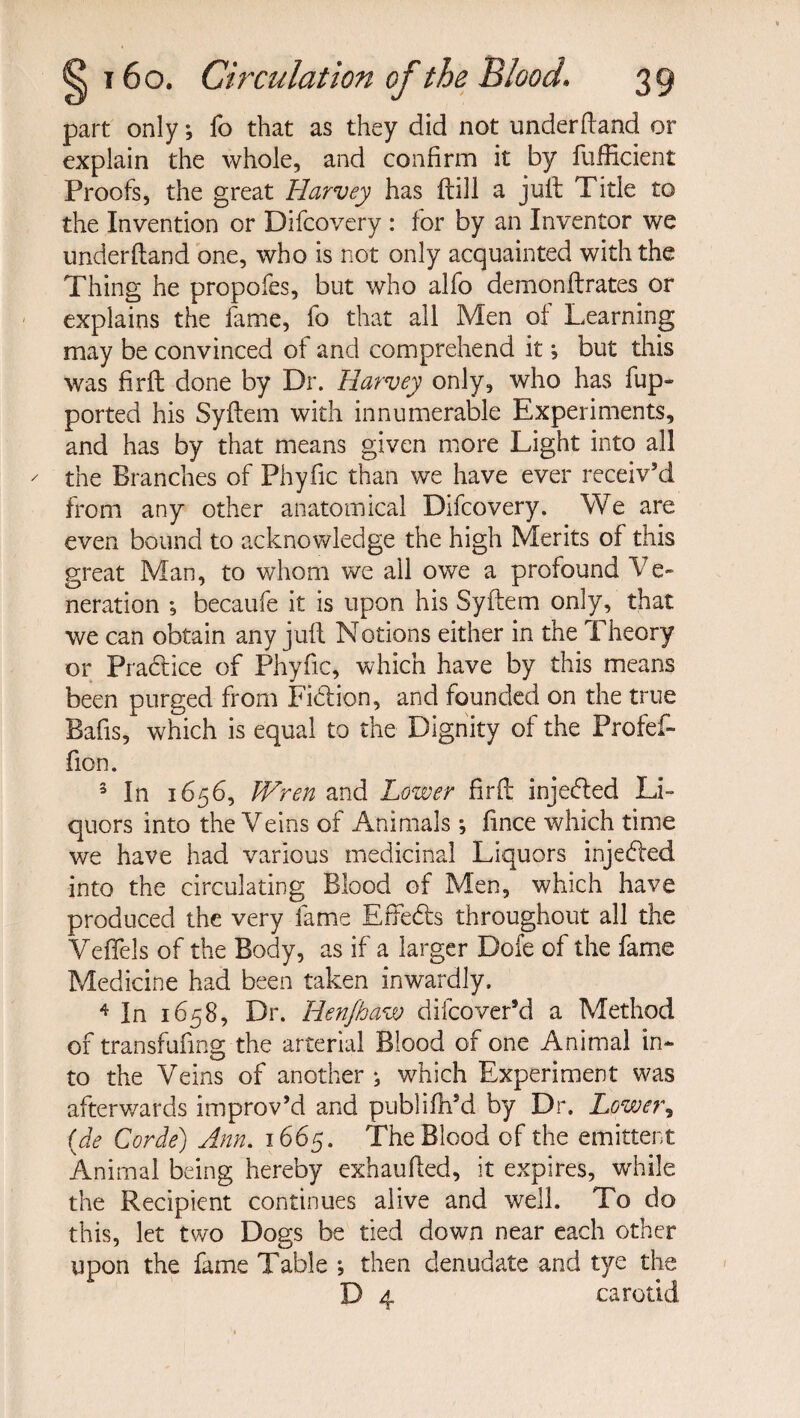 part only; fo that as they did not under (land or explain the whole, and confirm it by fufficient Proofs, the great Harvey has ftill a juft Title to the Invention or Difcovery : for by an Inventor we under (land one, who is not only acquainted with the Thing he propofes, but who alfo demonftrates or explains the fame, fo that all Men of Learning may be convinced of and comprehend it; but this was firft done by Dr. Harvey only, who has fup- ported his Syftem with innumerable Experiments, and has by that means given more Light into all the Branches of Phyfic than we have ever receiv'd from any other anatomical Difcovery. We are even bound to acknowledge the high Merits of this great Man, to whom we all owe a profound Ve¬ neration ; becaufe it is upon his Syftem only, that we can obtain any juft Notions either in the Theory or Practice of Phyfic, which have by this means been purged from Fidion, and founded on the true Bafis, which is equal to the Dignity of the Profef- fion. 3 In 1656, Wren and Lower firft injeded Li¬ quors into the Veins of Animals; fince which time we have had various medicinal Liquors injeded into the circulating Blood of Men, which have produced the very fame Effeds throughout all the Veffels of the Body, as if a larger Dofe of the fame Medicine had been taken inwardly. 4 In 1658, Dr. Hen/haw difcover’d a Method of transfuftng the arterial Blood of one Animal in¬ to the Veins of another *, which Experiment was afterwards improv’d and publifh’d by Dr. Lower, (de Corde) Ann. 1665. The Blood of the emittent Animal being hereby exhaufted, it expires, while the Recipient continues alive and well. To do this, let two Dogs be tied down near each other upon the fame Table ; then denudate and tye the D 4 carotid