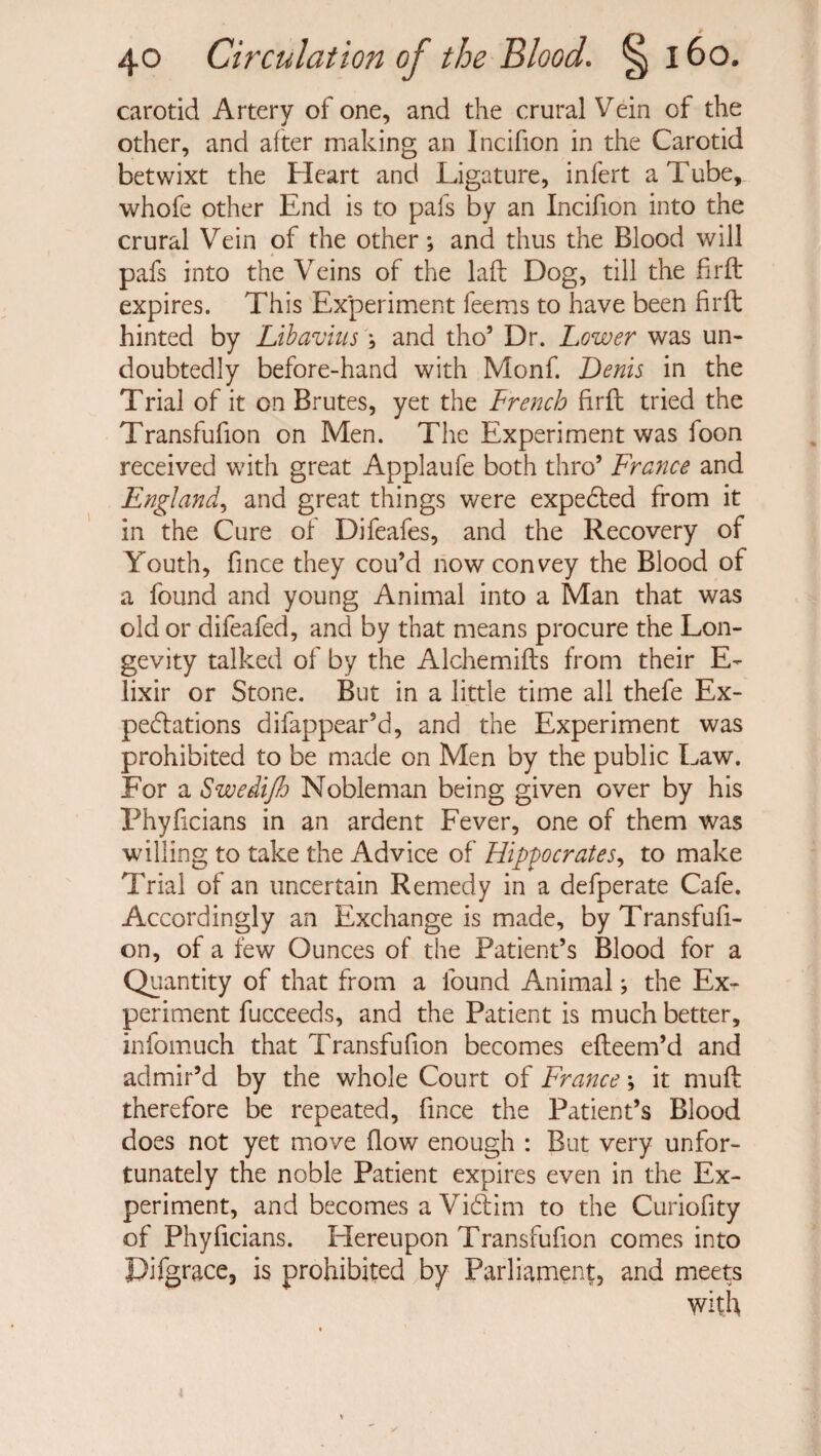 carotid Artery of one, and the crural Vein of the other, and after making an Incifion in the Carotid betwixt the Heart and Ligature, infert a Tube, whofe other End is to pafs by an Incifion into the crural Vein of the other; and thus the Blood will pafs into the Veins of the laft Dog, till the firft expires. This Experiment feems to have been firft hinted by Libavius } and tho’ Dr. Lower was un¬ doubtedly before-hand with Monf. Denis in the Trial of it on Brutes, yet the French firfl tried the Transfufion on Men. The Experiment was foon received with great Applaufe both thro* France and England, and great things were expeded from it in the Cure of Difeafes, and the Recovery of Youth, fince they cou’d now convey the Blood of a found and young Animal into a Man that was old or difeafed, and by that means procure the Lon¬ gevity talked of by the Alchemifts from their E- lixir or Stone. But in a little time all thefe Ex¬ peditions difappear’d, and the Experiment was prohibited to be made on Men by the public Law. For a SwediJJj Nobleman being given over by his Phyficians in an ardent Fever, one of them was willing to take the Advice of Hippocrates, to make Trial of an uncertain Remedy in a defperate Cafe. Accordingly an Exchange is made, by Transfufi¬ on, of a few Ounces of the Patient’s Blood for a Quantity of that from a found Animal j the Ex¬ periment fucceeds, and the Patient is much better, infomuch that Transfufion becomes efleem’d and admir’d by the whole Court of France \ it muff therefore be repeated, fince the Patient’s Blood does not yet move flow enough : But very unfor¬ tunately the noble Patient expires even in the Ex¬ periment, and becomes a Vidim to the Curiofity of Phyficians. Hereupon Transfufion comes into Pifgrace, is prohibited by Parliament, and meets with