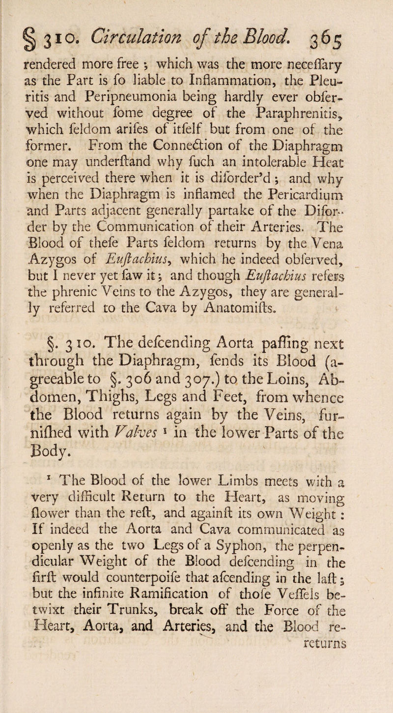 rendered more free *, which was the more neceffary as the Part is fo liable to Inflammation, the Pleu- ritis and Peripneumonia being hardly ever obfer- ved without fome degree of the Paraphrenitis, which feldom arifes of itfelf but from one of the former. From the Connexion of the Diaphragm one may underftand why fuch an intolerable Heat is perceived there when it is diibrder’d ; and why when the Diaphragm is inflamed the Pericardium and Parts adjacent generally partake of the Difor» der by the Communication of their Arteries. The Blood of thefe Parts feldom returns by the Vena Azygos of Euftachius, which he indeed obierved, but I never yet faw it; and though Euftachius refers the phrenic Veins to the Azygos, they are general¬ ly referred to the Cava by Anatomifts. §. 310. The defending Aorta paffing next through the Diaphragm, fends its Blood (a- greeable to §. 306 and 307.) to the Loins, Ab¬ domen, Thighs, Legs and Feet, from whence the Blood returns again by the Veins, fur¬ nished with Valves 1 in the lower Parts of the Body. 1 The Blood of the lower Limbs meets with a very difficult Return to the Heart, as moving (lower than the reft, and againft its own Weight: If indeed the Aorta and Cava communicated as openly as the two Legs of a Syphon, the perpen¬ dicular Weight of the Blood defcending in the fir ft would counterpoife that afcending in the laft 5 but the infinite Ramification of thofe VeiTels be¬ twixt their Trunks, break off the Force of the Heart, Aorta, and Arteries, and the Blood re¬ returns