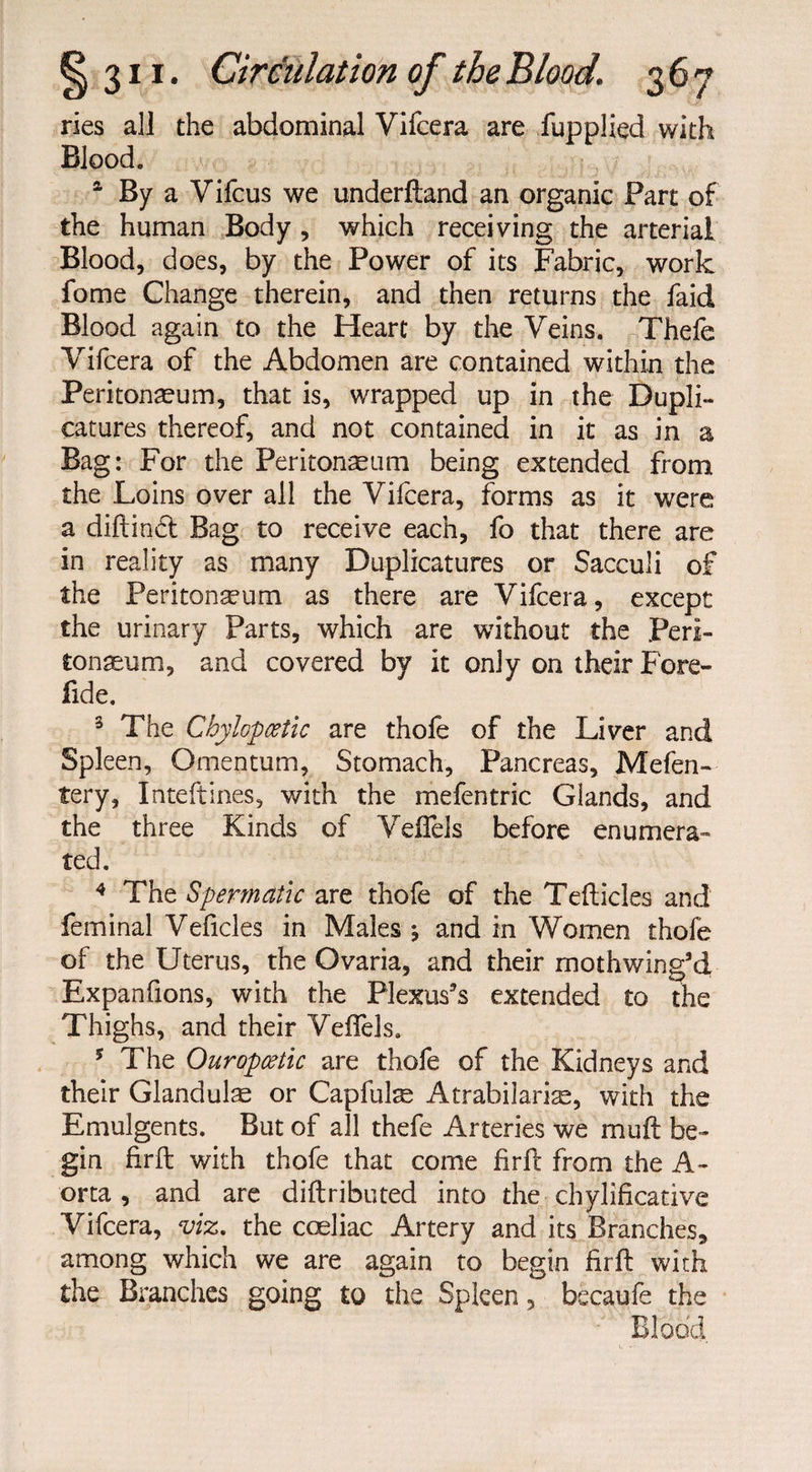 ries all the abdominal Vifcera are fupplied with Blood. a By a Vifcus we underftand an organic Part of the human Body , which receiving the arterial Blood, does, by the Power of its Fabric, work fome Change therein, and then returns the faid Blood again to the Heart by the Veins. Thefe Vifcera of the Abdomen are contained within the Peritoneum, that is, wrapped up in the Dupli- catures thereof, and not contained in it as in a Bag: For the Peritoneum being extended from the Loins over all the Vifcera, forms as it were a dillinet Bag to receive each, fo that there are in reality as many Duplicatures or Sacculi of the Peritoneum as there are Vifcera, except the urinary Parts, which are without the Peri¬ toneum, and covered by it only on their Fore- fide. 3 The Chylopcetic are thofe of the Liver and Spleen, Omentum, Stomach, Pancreas, Mefen- fery, Inteftines, with the mefentric Glands, and the three Kinds of Veflfels before enumera¬ ted. 4 The Spermatic are thofe of the Tefticles and feminal Veficles in Males * and in Women thofe of the Uterus, the Ovaria, and their mothwing’d Expanfions, with the Plexus’s extended to the Thighs, and their Veflels. * The Ouropcetic are thofe of the Kidneys and their Glandulse or Capfulre Atrabilarias, with the Emulgents. But of all thefe Arteries we mu ft be¬ gin firft with thofe that come firft from the A- orta , and are diftributed into the ■ chylificative Vifcera, viz. the coeliac Artery and its Branches, among which we are again to begin firft with the Branches going to the Spleen , becaufe the