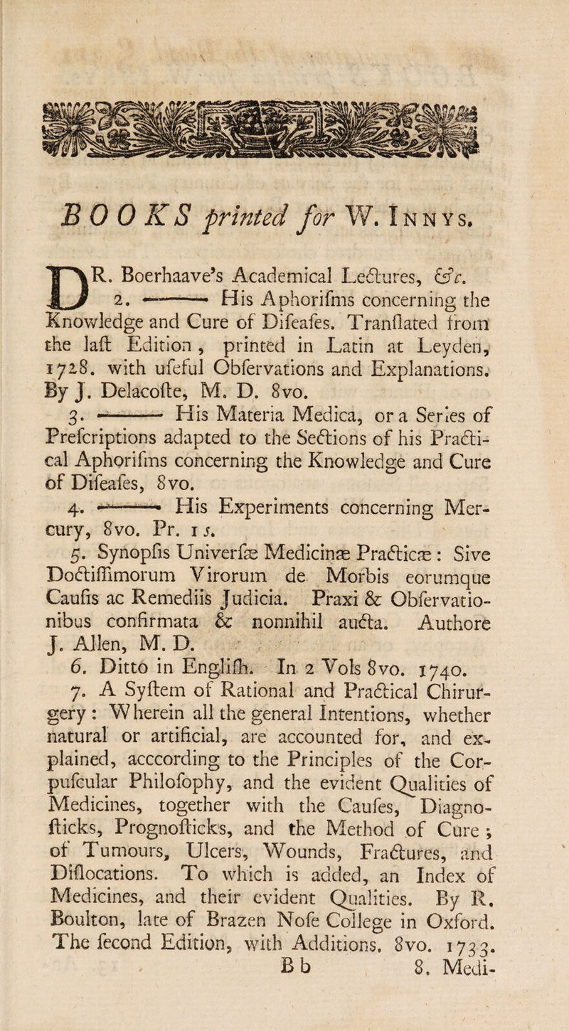 \ BOOKS printed for W. I n n y s. DR. Boerhaave’s Academical Ledfures, &c. 2. -• His Aphorifms concerning the Knowledge and Cure of Difcafes. Tranflated from the lad Edition , printed in Latin at Leyden, 1718. with ufeful Obfervations and Explanations. By J. Delacofte, M. D. 8vo. 3. —-— His Materia Medica, ora Series of Prefcriptions adapted to the Sections of his Pradti- cal Aphorifms concerning the Knowledge and Cure of Difeales, 8vo. 4. »T- ■■■.- His Experiments concerning Mer¬ cury, 8vo. Pr. 1 j. 5. Synopfis Univerfe Medicinas Pradficre : Sive Dodliffimorum Virorum de Morbis eorumque Caufis ac Remediis Judicia. Praxi & Obfervatio- nibus conhrmata & nonnihil audta. Authore J. Allen, M. D. 6. Ditto in Englifh. In 2 Vols 8vo. 1740. 7. A S.yftem of Rational and Practical Chirur- gery: Wherein all the general Intentions, whether natural or artificial, are accounted for, and ex¬ plained, acccording to the Principles of the Cor- pufcular Philofophy, and the evident Qualities of Medicines, together with the Caufes, Diagno- fticks, Prognofticks, and the Method of Cure ; of Tumours, Ulcers, Wounds, Fradtures, and Diflocations. To which is added, an Index of Medicines, and their evident Qualities. By R. Boulton, late of Brazen Nofe College in Oxford. The fecond Edition, with Additions. 8vo. 1733. Bb 8. Medi-
