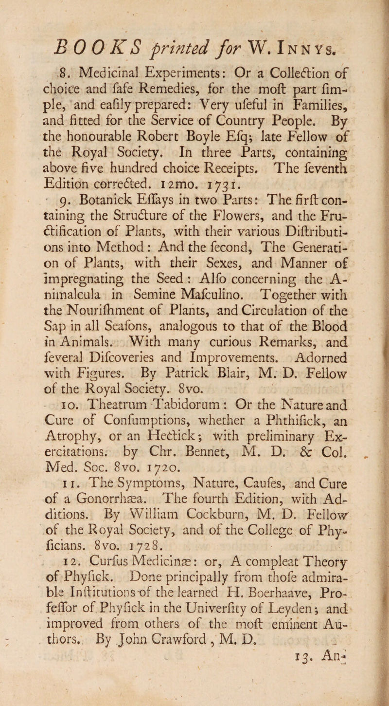 BOOKS printed for W. Inn ys. 8. Medicinal Experiments: Or a Collection of choice and fafe Remedies, for the mod part fim- pie, and eafily prepared: Very ufeful in Families, and fitted for the Service of Country People. By the honourable Robert Boyle Efq; late Fellow of the Royal Society. In three Parts, containing above five hundred choice Receipts. The feventh Edition corrected. 12 mo. 1731. 9. Botanick Effays in two Parts: The fir ft con¬ taining the Structure of the Flowers, and the Fru¬ ctification of Plants, with their various Diftributi- ons into Method : And the fecond, The Generati¬ on of Plants, with their Sexes, and Manner of impregnating the Seed: Alfo concerning the A- nimalcula in Semine Mafculino. Together with the Nourifhment of Plants, and Circulation of the Sap in all Seafons, analogous to that of the Blood in Animals. With many curious Remarks, and feveral Difcoveries and Improvements. Adorned with Figures. By Patrick Blair, M. D. Fellow of the Royal Society.- 8vo. 10. Theatrum Tabidorum : Or the Nature and Cure of Confumptions, whether a Phthifick, an Atrophy, or an HeCtick; with preliminary Ex- ercitations. by Chr. Bennet, M. D. & Col. Med. Soc. 8vo. 1720. 11. The Symptoms, Nature, Caufes, and Cure of a Gonorrhsea. The fourth Edition, with Ad¬ ditions. By William Cockburn, M. D. Fellow of the Royal Society, and of the College of Phy- ficians. 8vo. 1728. 12. Curfus Medicinae: or, A compleat Theory of Phyfick. Done principally from thofe admira¬ ble Institutions of the learned H. Boerhaave, Pro- feffor of Phyfick in the Univerfity of Leyden; and improved from others of the mofl eminent Au¬ thors. By John Crawford , M, D0 13. An*