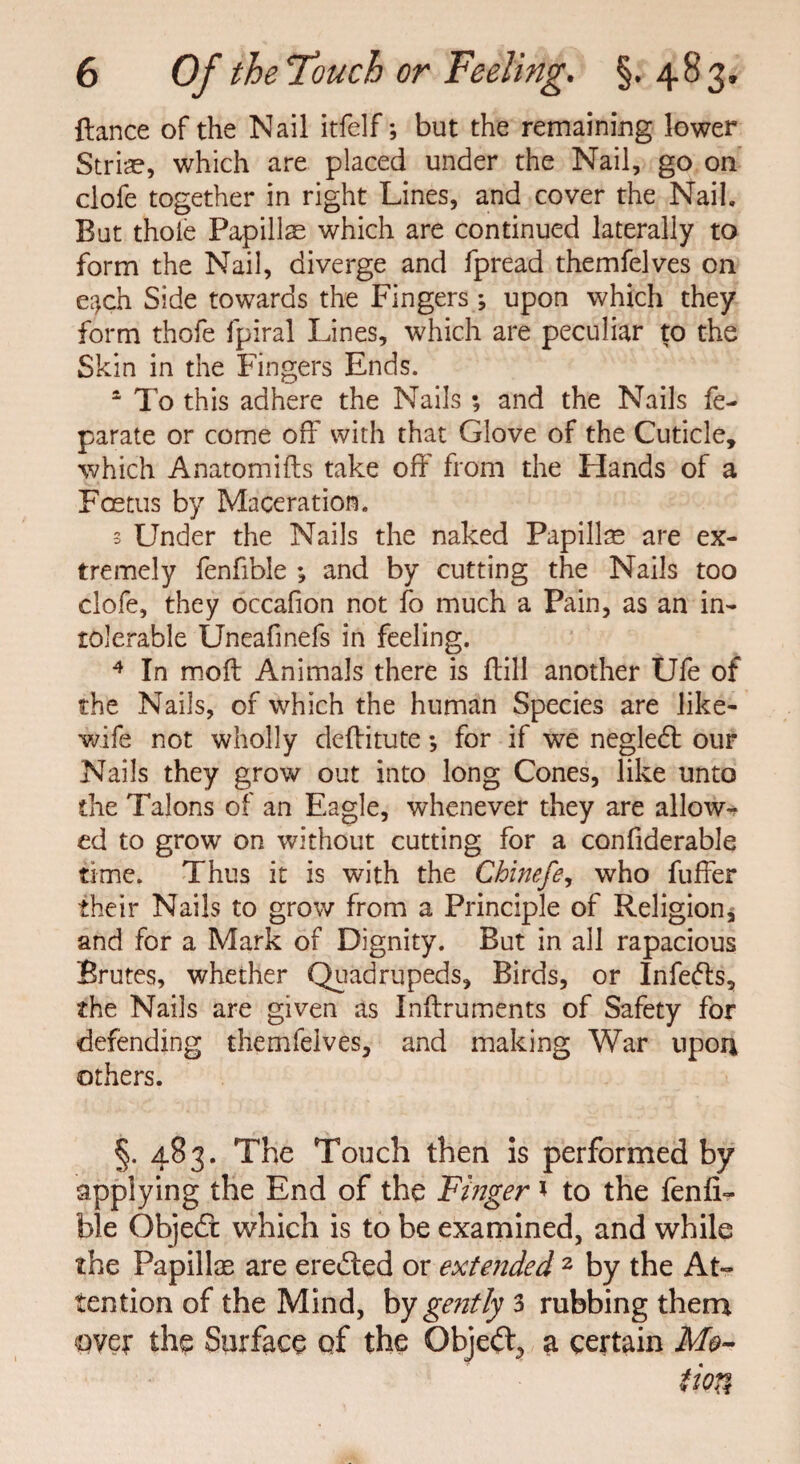 fiance of the Nail itfelf; but the remaining lower Striae, which are placed under the Nail, go on clofe together in right Lines, and cover the Nail. But thole Papillae which are continued laterally to form the Nail, diverge and fpread themfelves on e^ch Side towards the Fingers ; upon which they form thofe fpiral Lines, which are peculiar to the Skin in the Fingers Ends. 1 To this adhere the Nails ; and the Nails fe- parate or come oil7 with that Glove of the Cuticle, which Anatomifts take off from the Hands of a Foetus by Maceration. 3 Under the Nails the naked Papillse are ex¬ tremely fenfible ; and by cutting the Nails too clofe, they occafion not fo much a Pain, as an in¬ tolerable Uneafinefs in feeling. 4 In moft Animals there is ffill another Ufe of the Nails, of which the human Species are like- wife not wholly deflitute *, for if we negledl our Nails they grow out into long Cones, like unto the Talons of an Eagle, whenever they are allow¬ ed to grow on without cutting for a confiderable time. Thus it is with the Chinefe, who fuffer their Nails to grow from a Principle of Religion, and for a Mark of Dignity. But in all rapacious Brutes, whether Quadrupeds, Birds, or Infers, the Nails are given as Inftruments of Safety for defending themfelves, and making War upon others. §. 483. The Touch then is performed by applying the End of the Finger * to the fenlL ble Objedt which is to be examined, and while the Papillas are eredted or extended 2 by the At¬ tention of the Mind, by gently 3 rubbing them over the Surface of the Objedt, a certain Mo-