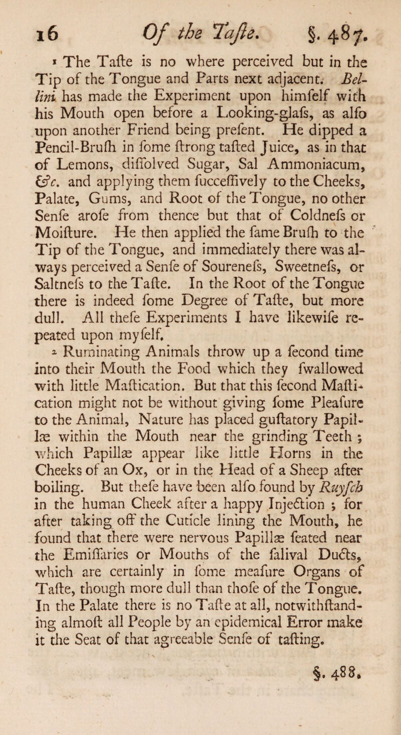 * The Tafte is no where perceived but in the Tip of the Tongue and Parts next adjacent. Bel¬ lini has made the Experiment upon himfelf with his Mouth open before a Looking-glafs, as alfo upon another Friend being prefent. He dipped a Pencil-Brufh in fome ffrong tailed Juice, as in that of Lemons, difiblved Sugar, Sal Ammoniacum, &c. and applying them fucceftively to the Cheeks, Palate, Gums, and Root of the Tongue, no other Senfe arofe from thence but that of Coldnefs or Moiilure. He then applied the fame Brufh to the Tip of the Tongue, and immediately there was al¬ ways perceived a Senfe of Sourenefs, Sweetnefs, or Saltnefs to the Tafte. In the Root of the Tongue there is indeed fome Degree of Tafte, but more dull. All thefe Experiments I have likewife re¬ peated upon myfelf, 3- Ruminating Animals throw up a fecond time into their Mouth the Food which they fwallowed with little Maftication. But that this fecond MaftF cation might not be without giving fome Pleafure to the Animal, Nature has placed guftatory Papil¬ la within the Mouth near the grinding Teeth ; which Papillae appear like little Horns in the Cheeks of an Ox, or in the Head of a Sheep after boiling. But thefe have been alfo found by Ruyfch in the human Cheek after a happy Injedtion ; for after taking off the Cuticle lining the Mouth, he found that there were nervous Papiilse feated near the Emiffaries or Mouths of the falival Dudls, which are certainly in fome meafure Organs of Tafte, though more dull than thole of the Tongue. In the Palate there is no Tafte at all, notwithftand- ing almoft all People by an epidemical Error make it the Seat of that agreeable Senfe of tafting. §. 488*