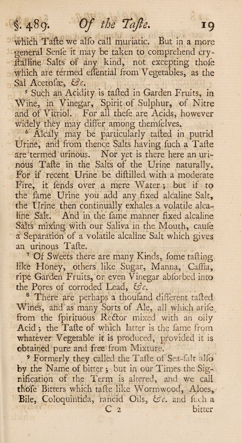 which Tafte we alfo call muriatic* But in a more general Senfe it may be taken to comprehend cry¬ stalline Salts of any kind, not excepting thofe which are termed effential from Vegetables, as the Sal Acetofae, &c, 5 Such an Acidity is tailed in Garden Fruits, in Wine, in Vinegar, Spirit of Sulphur, of Nitre and of Vitriol. For all thefe are Acids, however widely they may differ among themfelves* 6 Alcaly may be particularly tailed in putrid Urine, and from thence Salts having fuch a Tafte are termed urinous. Nor yet is there here an uri¬ nous Tafte in the Salts of the Urine naturally. For if recent Urine be diftilled with a moderate Fire, it fends over a mere Water ; but if to the fame Urine you add any fixed alcaline Salt, the Urine then continually exhales a volatile alca¬ line Salt. And in the fame manner fixed alcaline Salts mixing with our Saliva in the Mouth, caufe a Separation of a volatile alcaline Salt which gives an urinous Tafte. 7 Of Sweets there are many Kinds, fome tailing like Honey, others like Sugar, Manna, Caffia, ripe Garden Fruits, or even Vinegar abforbed into the Pores of corroded Lead, &c. 8 There are perhaps a thoufand different tailed Wines, and as many Sorts of Ale, all which arife from the fpirituous Redlor mixed with an oily Acid ; the Tafte of which latter is the fame from whatever Vegetable it is produced, provided it is obtained pure and free from Mixture. 9 Formerly they called the Tafte of Sea-fait alfo by the Name of bitter ; but in our Times the Sig¬ nification of the Term is altered, and we call thofe Bitters which tafte like Wormwood, Aloes, Bile, Coloquintida, rancid Oils, Ur. and fuch a C 2 bitter