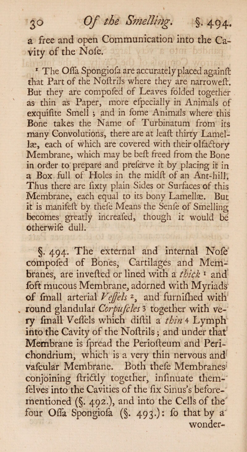 a free and open Communication into the Ca¬ vity of the Nofe. 1 The Oda Spongiofa are accurately placed againft that Part of the Noftrils where they are narrowed. But they are compofed of Leaves folded together as thin as Paper, more efpecially in Animals of exquifite Smell ; and in fome Animals where this Bone takes the Name of Turbinatum from its many Convolutions, there are at lead thirty Lamel¬ lae, each of which are covered with their olfadlory Membrane, which may be bed freed from the Bone in order to prepare and preferve it by placing it in a Box full of Holes in the midft of an Ant-hill. Thus there are fixty plain Sides or Surfaces of this Membrane, each equal to its bony Lamellae. But it is manifed by thefe Means the Senfe of Smelling becomes greatly increaied, though it would be otherwife dull. §. 494. The external and internal Nofe compofed of Bones, Cartilages and Mem¬ branes, are inveded or lined with a thick 1 and foft mucous Membrane, adorned with Myriads of fmall arterial VeJJels 2, and furnifhed with v round glandular Corpufcles 3 together with ve¬ ry fmall VelTels which didil a thin 4 Lymph into the Cavity of the Noftrils; and under that Membrane is fpread the Periodeum and Peri¬ chondrium, which is a very thin nervous and vafcular Membrane. Both thefe Membranes’ conjoining driftly together, infinuate them- felves into the Cavities of the fix Sinus’s before- mentioned (§. 492.), and into the Cells of the four Offa Spongiofa (§. 493.)* fo that by a wonder-