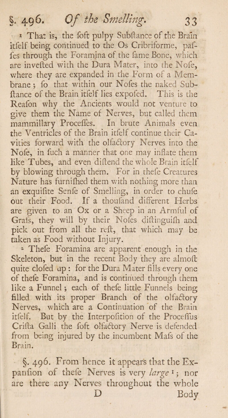 f * That is, the foft pulpy Subfiance of the Brain itfelf being continued to the Os Cribriforme, paf- fes through the Foramina of the fame Bone, which are in veiled with the Dura Mater, into the Nofe, where they are expanded in the Form of a Mem¬ brane , fo that within our Nofes the naked Sab¬ idance of the Brain itfelf lies expofed. This is the Reafon why the Ancients would not venture to give them the Name of Nerves, but called them mammillary Procefies. In brute Animals even the Ventricles of the Brain itfelf continue their Ca¬ vities forward with the olfadlory Nerves into the Nofe, in fuch a manner that one may inflate them like Tubes, and even difiend the whole Brain itfelf by blowing through them. For in thefe Creatures Nature has furnifhed them with nothing more than an exquifite Senfe of Smelling, in order to chufe out their Food. If a thoufand different Herbs are given to an Ox or a Sheep in an Armful of Grafs, they will by their Nofes diftinguifh and pick out from all the reft, that which may be taken as Food without Injury. a Thefe Foramina are apparent enough in the Skeleton, but in the recent Body they are almoft quite clofed up : for the Dura Mater fills every one of thefe Foramina, and is continued through them like a Funnel; each of thefe little Funnels being filled with its proper Branch of the olfadlory Nerves, which are a Continuation of the Brain itfelf. But by the Interpofition of the Proceffus Crifta Galli the foft olfactory Nerve is defended from being injured by the incumbent Mafs of the Brain. §. 496. From hence it appears that the Ex- panfion of thefe Nerves is very large 1; nor are there any Nerves throughout the whole D Body