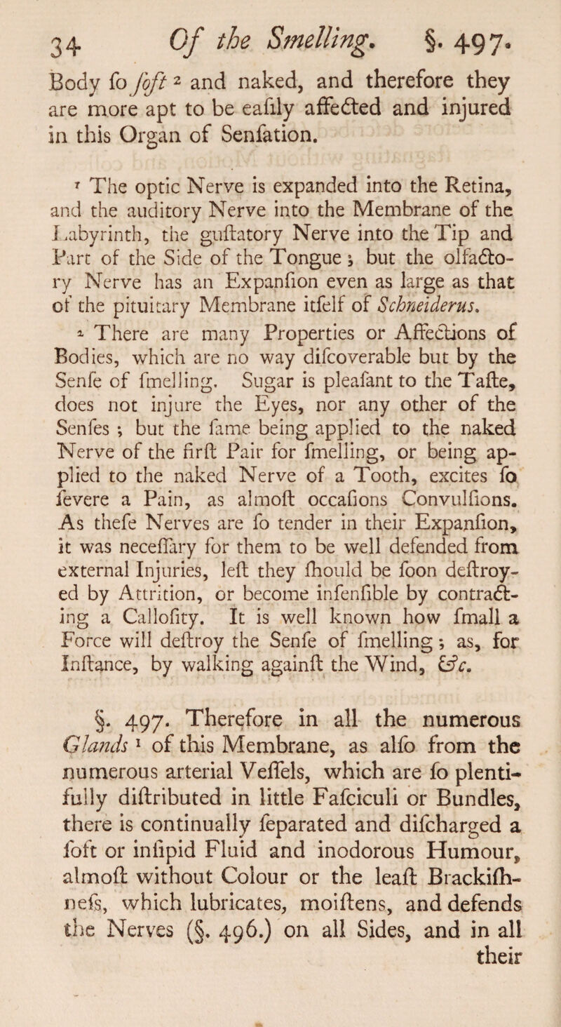 Body fo /oft2 and naked, and therefore they are more apt to be eafily affe&ed and injured in this Organ of Senfation. T The optic Nerve is expanded into the Retina, and the auditory Nerve into the Membrane of the Labyrinth, the guftatory Nerve into the Tip and Part of the Side of the Tongue \ but the olfacto¬ ry Nerve has an Expanfion even as large as that of the pituitary Membrane itfelf of Schneiderus. 1 There are many Properties or Affections of Bodies, which are no way difcoverable but by the Senfe of fmelling. Sugar is pleafant to theTafte, does not injure the Eyes, nor any other of the Senfes ; but the fame being applied to the naked Nerve of the firft Pair for fmelling, or being ap¬ plied to the naked Nerve of a Tooth, excites fo fevere a Pain, as almoft occafions Convulfions. As thefe Nerves are fo tender in their Expanfion, it was neceflary for them to be well defended from external Injuries, left they fhould be foon deftroy- ed by Attrition, or become infenfible by contract¬ ing a Callofity. It is well known how fmall a Force will deftroy the Senfe of fmelling *, as, for Inftance, by walking againft the Wind, £s?r. §. 497. Therefore in all the numerous Glands1 of this Membrane, as alfo from the numerous arterial Veffels, which are fo plenti¬ fully diftributed in little Fafciculi or Bundles, there is continually feparated and difcharged a foft or in lipid Fluid and inodorous Humour, almoft without Colour or the leaft Brackifh- fiefs, which lubricates, moiftens, and defends the Nerves (§. 496.) on all Sides, and in all their