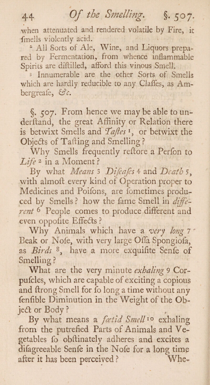 when attenuated and rendered volatile by Fire, it fmells violently acid. a All Sorts of Ale, Wine, and Liquors prepa¬ red by Fermentation, from whence inflammable Spirits are diftilled, afford this vinous Smell. 3 Innumerable are the other Sorts of Smells which are hardly reducible to any Gaffes, as Am- bergreafe, &C. §. 507. From hence we may be able to un¬ derhand, the great Affinity or Relation there is betwixt Smells and Dajles *, or betwixt the Objedts of Tailing and Smelling r Why Smells frequently reffore a Perfon to Life 2 in a Moment ? By what Means 3 Difeafes 4 and Death 5, with almoft every kind of Operation proper to Medicines and Poifons, are fometimes produ¬ ced by Smells ? how the fame Smell in diffe¬ rent 6 People comes to produce different and even oppofite Effects ? Why Animals which have a very long 7' Beak or Nofe, with very large Offa Spongiofa, as Birds 8, have a more exquifite Senfe of Smelling ? What are the very minute exhaling 9 Cor- pufcles, which are capable of exciting a copious and ftrong Smell for fo long a time without any fenfible Diminution in the Weight of the Ob¬ ject or Body ? By what means a foetid Smell10 exhaling from the putrefied Parts of Animals and Ve¬ getables fo obffinately adheres and excites a difagreeable Senfe in the Nofe for a long time after it has been perceived ? Whe-