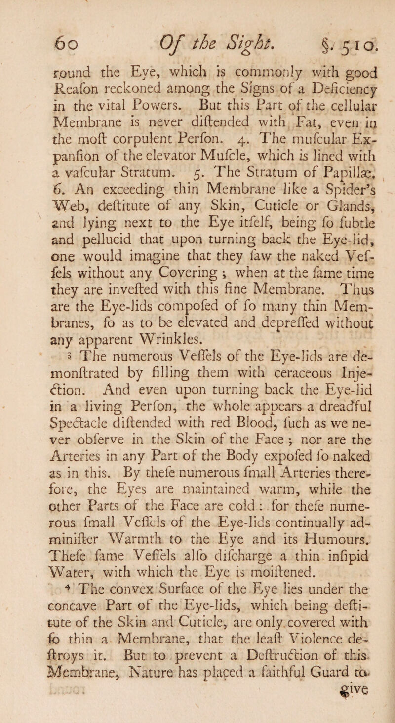 round the Eye, which is commonly with good Reafon reckoned among the Signs of a Deficiency in the vital Powers. But this Part of the cellular Membrane is never diftended with Fat, even in the mod corpulent Perfon. 4. The mtitular Ex- panfion of the elevator Mufcle, which is lined with a vafeufar Stratum. 5. The Stratum of Papillae. 6. An exceeding thin Membrane like a Spider’s Web, deftitute of any Skin, Cuticle or Glands, and lying next to the Eye itfelf, being fo fubtle and pellucid that upon turning back the Eye-iid, one would imagine that they faw the naked Vef- fels without any Covering ^ when at the fame time they are invefted with this fine Membrane. Thus are the Eye-lids compofed of fo many thin Mem¬ branes, fo as to be elevated and depreffed without any apparent Wrinkles. 3 The numerous Vefiels of the Eye-lids are de- monflrated by filling them with ceraceous Inje¬ ction. And even upon turning back the Eye-lid in a living Perfon, the whole appears a dreadful Spectacle diftended with red Blood, fuch as we ne¬ ver obferve in the Skin of the Face ; nor are the Arteries in any Part of the Body expofed fo naked as in this. By thele numerous fmall Arteries there¬ fore, the Eyes are maintained warm, while the other Parts of the Face are cold : for thefe nume¬ rous fmall Vefiels of the Eye-lids continually ad- minifter Warmth to the Eye and its Humours. Thefe fame Vefiels alfo difeharge a thin infipid Water, with which the Eye is moiftened. 4 The convex Surface of the Eye lies under the concave Part of the Eye-lids, which being defti¬ tute of the Skin and Cuticle, are only covered with lb thin a Membrane, that the leaft Violence de~ ftroys it. But to prevent a Deftrucftion of this Membrane, Nature has placed a faithful Guard to