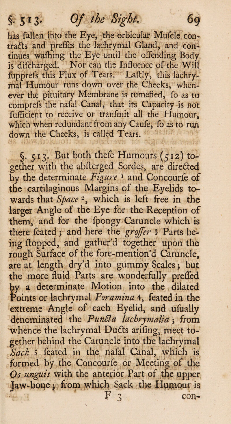 has fallen into the Eye, the orbicular Mufcle con¬ tracts and prefles the lachrymal Gland, and con¬ tinues wafhing the Eye until the offending Body is difcharged. Nor can the Influence of the Will fupprefs this Flux of Tears. La'ftly, this lachry¬ mal Humour runs down over the Cheeks, when¬ ever the pituitary Membrane is tumefied, fo as to comprefs the nafal Canal, that its Capacity is not fufficient to receive or tranfmit all the Humour, which when redundant from any Caufe, fo as to run down the Cheeks, is called Tears. §. 513. But both thefe Humours (512) to¬ gether with the abfterged Sordes, are directed by the determinate Figure 1 and Concourfe of the cartilaginous Margins of the Eyelids to¬ wards that Space 2, which is left free in the larger Angle of the Eye for the Reception of them, and for the fpongy Caruncle which is there feated; and here the grojjer 3 Parts be¬ ing flopped, and gather’d together upon the rough Surface of the fore-mention’d Caruncle, are at length dry’d into gummy Scales; but the more fluid Parts are wonderfully prefled by a determinate Motion into the dilated Points or lachrymal Foramina 4, feated in the extreme Angle of each Eyelid, and ufually denominated the FunBa lachrymalia •> from whence the lachrymal Dudts arifing, meet to¬ gether behind the Caruncle into the lachrymal Sack 5 feated in the nafal Canal, which is formed by the Concourfe or Meeting of the Os unguis with the anterior Part of the upper Jaw-bone y from which Sack the Humour is F 3 con-