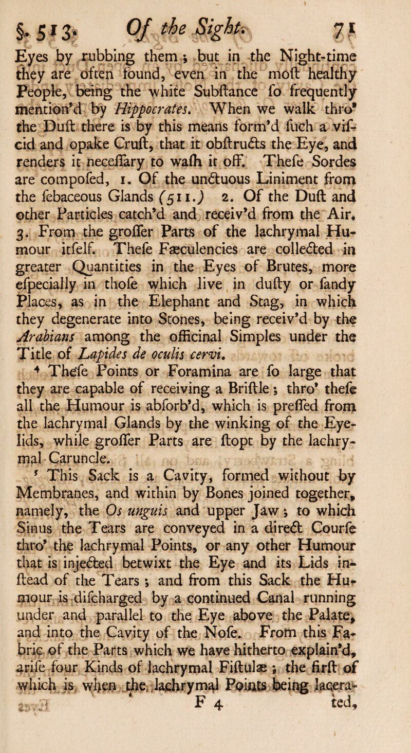 Eyes by nibbing them ; but in the Night-time they are often found, even in the moil healthy People, being the white Subftance fo frequently mention'd by Hippocrates. When we walk thro* the Duft there is by this means form’d fuch a vif- cid and opake Cruft, that it obftru&s the Eye, and renders it neceffary to wafh it off. Thefe Sordes are compofed, i. Of the un&uous Liniment from the febaceous Glands (511.) 2. Of the Duft and other Particles catch’d and receiv’d from the Air* 3. From the groffer Parts of the lachrymal Hu¬ mour itfelf. Thefe Faeculencies are colle&ed in greater Quantities in the Eyes of Brutes, more efpecially in thofe which live in dufty or fandy Places, as in the Elephant and Stag, in which they degenerate into Stones, being receiv’d by the Arabians among the officinal Simples under the Title of Lapides de oculis cervi. 4 Thde Points or Foramina are fo large that they are capable of receiving a Brittle ; thro’ thefe all the Humour is abforb’d, which is preffed from the lachrymal Glands by the winking of the Eye¬ lids, while groffer Parts are ftopt by the lachry¬ mal Caruncle. f This Sack is a Cavity, formed without by Membranes, and within by Bones joined together, namely, the Os unguis and upper Jaw; to which Sinus the Tears are conveyed in a diredt Courfe thro’ the lachrymal Points, or any other Humour that is injected betwixt the Eye and its Lids in- ftead of the Tears ; and from this Sack the Hu* mour is difcharged by a continued Canal running under and parallel to the Eye above the Palate, and into the Cavity of the Nofe. From this Fa¬ bric of the Parts which we have hitherto explain’d, arife four Kinds of lachrymal Fiftulae ; the firft of which is when the, lachrymal Points being laqera-