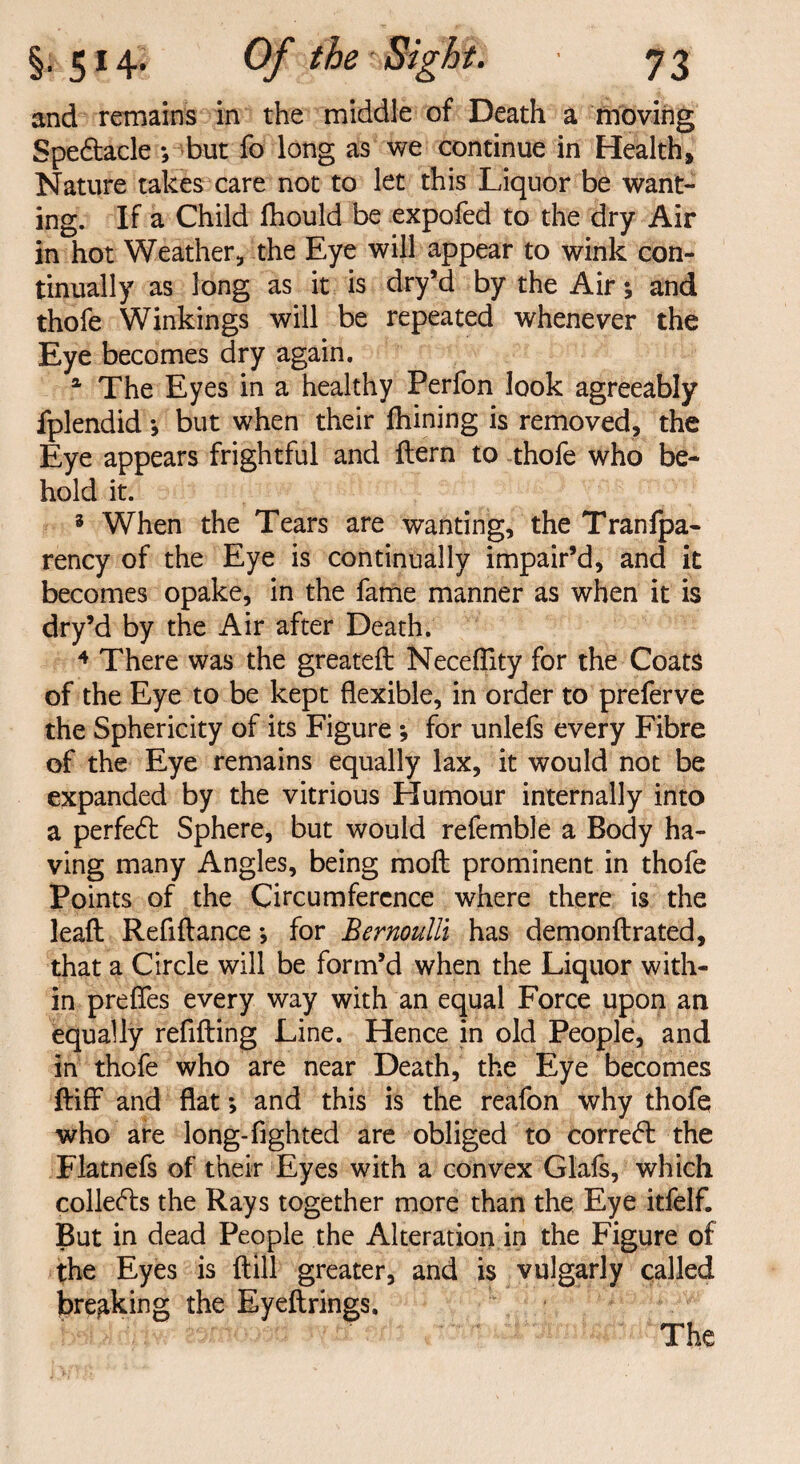 and remains in the middle of Death a moving Spe&acle ; but fo long as we continue in Health, Nature takes care not to let this Liquor be want¬ ing. If a Child Ihould be expofed to the dry Air in hot Weather, the Eye will appear to wink con¬ tinually as long as it is dry’d by the Air; and thofe Winkings will be repeated whenever the Eye becomes dry again. a The Eyes in a healthy Perfon look agreeably fplendid *, but when their fhining is removed, the Eye appears frightful and {tern to thofe who be¬ hold it. 3 When the Tears are wanting, the Tranfpa- rency of the Eye is continually impair’d, and it becomes opake, in the fame manner as when it is dry’d by the Air after Death. 4 There was the greateft Necefllty for the Coats of the Eye to be kept flexible, in order to preferve the Sphericity of its Figure *, for unlefs every Fibre of the Eye remains equally lax, it would not be expanded by the vitrious Humour internally into a perfedt Sphere, but would refemble a Body ha¬ ving many Angles, being moil prominent in thofe Points of the Circumference where there is the leaft Refillance *, for Bernoulli has demon llrated, that a Circle will be form’d when the Liquor with¬ in prefles every way with an equal Force upon an equally refilling Line. Hence in old People, and in thofe who are near Death, the Eye becomes ftiff and flat; and this is the reafon why thofe who are long-lighted are obliged to corre<5l the Flatnefs of their Eyes with a convex Glafs, which colledls the Rays together more than the Eye itfelf. But in dead People the Alteration in the Figure of the Eyes is Hill greater, and is vulgarly called breaking the Eyellrings. The